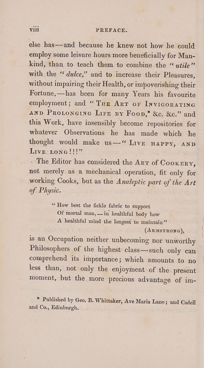 else has—and because he knew not how he could employ some leisure hours more beneficially for Man- kind, than to teach them to combine the “ utile” with the ‘‘ dulce,” and to increase’ their Pleasures, without impairing their Health, or impoverishing their Fortune,—has been for many Years his favourite employment; and “ THz Art or InviGorATING AND PrRotoneine Lire sy Foon,* &amp;c. &amp;c.” and this Work, have insensibly become repositories for whatever Observations he has made which he thought would make us—“ Live Happy, AND Live: tone!!!” - The Editor has considered the Arr of CooKxERY, not merely as a mechanical operation, fit only for working Cooks, but as the Analeptic part of the Art of Physic. “* How best the fickle fabric to support Of mortal man, —in healthful body how A healthful mind the longest to maintain” (ARMSTRONG), is an Occupation neither unbecoming nor unworthy Philosophers of the highest class—such only can comprehend its importance; which amounts to no less than, not only the enjoyment of ‘the present moment, but the more precious advantage of im- * Published by Geo. B. Whittaker, Ave Maria Lane; and Cadell and Co., Edinburgh.