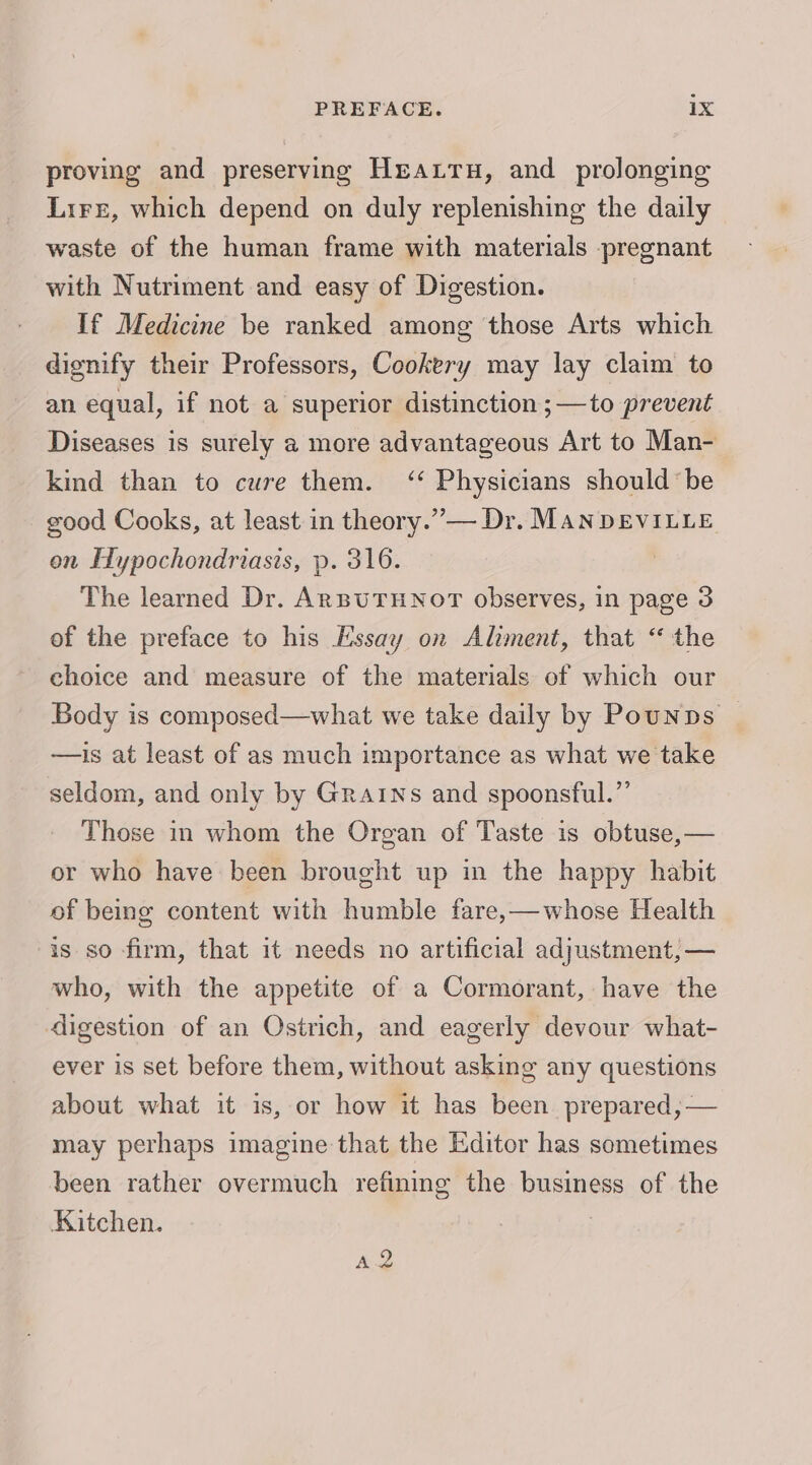 proving and preserving Heatru, and prolonging Lire, which depend on duly replenishing the daily waste of the human frame with materials pregnant with Nutriment and easy of Digestion. If Medicine be ranked among those Arts which dignify their Professors, Cookery may lay claim to an equal, if not a superior distinction ;—to prevent Diseases is surely a more advantageous Art to Man- kind than to cure them. ‘‘ Physicians should be good Cooks, at least in theory.”— Dr. MANDEVILLE on Hypochondriasis, p. 316. The learned Dr. ARBUTHNOT observes, in page 3 of the preface to his Essay on Aliment, that “ the choice and measure of the materials of which our Body is composed—what we take daily by Pounps —is at least of as much importance as what we take seldom, and only by Grains and spoonsful.”’ Those in whom the Organ of Taste is obtuse,— or who have been brought up in the happy habit of being content with humble fare,—whose Health is so firm, that it needs no artificial adjustment, — who, with the appetite of a Cormorant, have the digestion of an Ostrich, and eagerly devour what- ever is set before them, without asking any questions about what it is, or how it has been prepared, — may perhaps imagine that the Editor has sometimes been rather overmuch refining the business of the Kitchen. A2