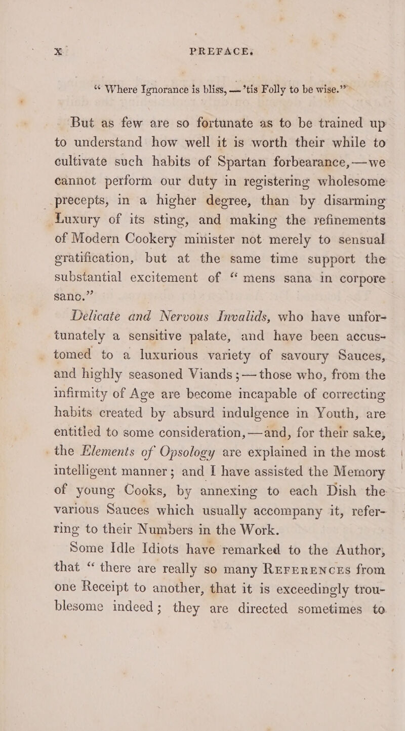 “ Where Ignorance is bliss, — *tis Folly to be wise.’”” But as few are so fortunate as to be trained up to understand how well it is worth their while to cultivate such habits of Spartan forbearance, —we cannot perform our duty in registering wholesome precepts, in a higher degree, than by disarming Luxury of its sting, and making the refinements of Modern Cookery minister not merely to sensual eratification, but at the same time support the substantial excitement of “ mens sana in corpore . sano.” Delicate and Nervous Invalids, who have unfor= tunately a sensitive palate, and have been accus- _ tomed to a luxurious variety of savoury Sauces, and highly seasoned Viands ;— those who, from the infirmity of Age are become incapable of correcting habits created by absurd indulgence in Youth, are entitied to some consideration, —and, for their sake, the Elements of Opsology are explained in the most intelligent manner; and I have assisted the Memory of young Cooks, by annexing to each Dish the various Sauces which usually accompany it, refer- ring to their Numbers in the Work. Some Idle Idiots have remarked to the Author, that “ there are really so many REFERENCES from one Receipt to another, that it is exceedinely trou- blesome indeed; they are directed sometimes to