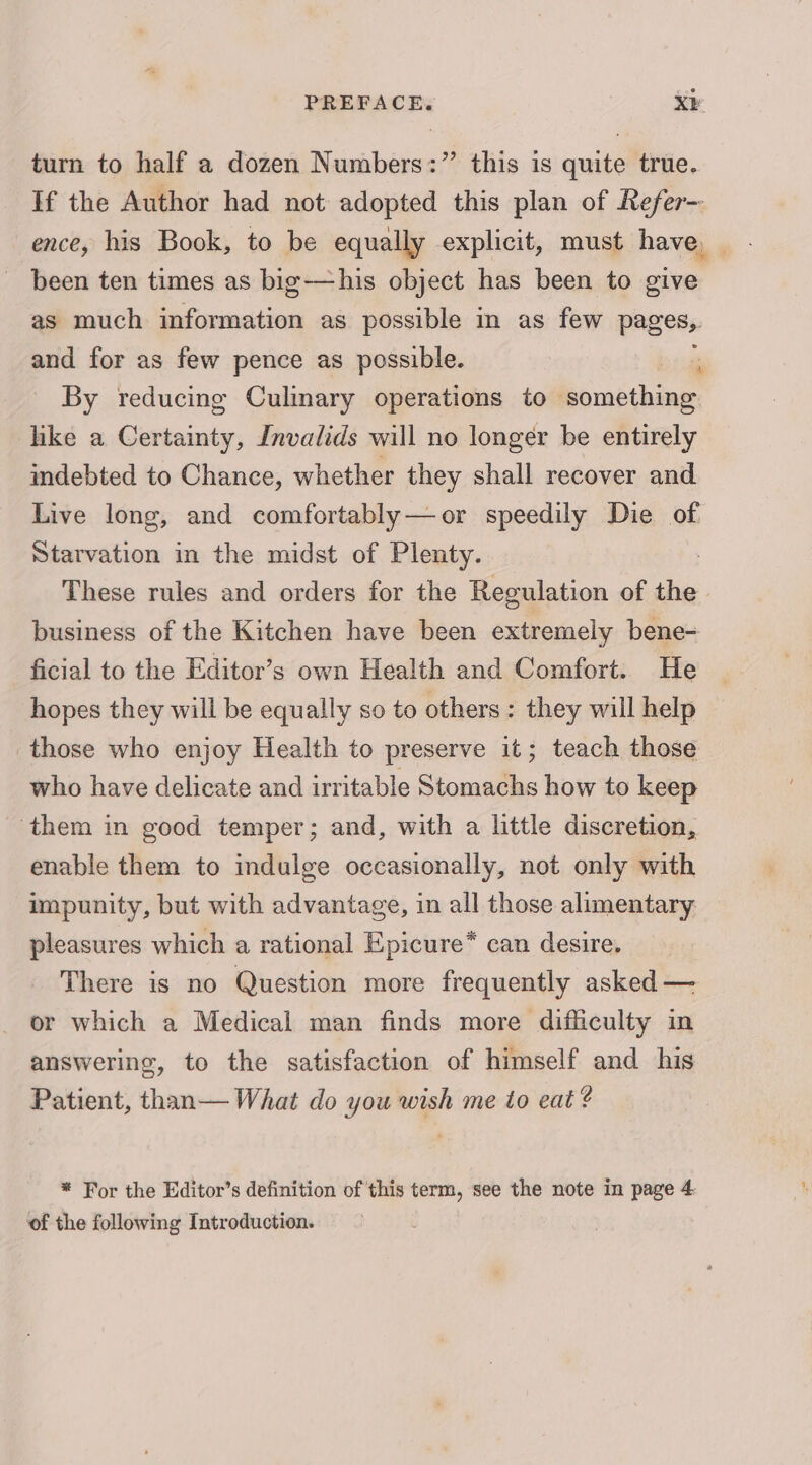 turn to half a dozen Numbers:” this is quite true. If the Author had not adopted this plan of Refer-- ence, his Book, to be equally explicit, must have, been ten times as big-—his object has been to give as much information as possible in as few pages, and for as few pence as possible.  By reducing Culinary operations to bemithing like a Certainty, Invalids will no longer be entirely indebted to Chance, whether they shall recover and Live long, and comfortably—or speedily Die of Starvation in the midst of Plenty. These rules and orders for the Regulation of the | business of the Kitchen have been extremely bene- ficial to the Editor’s own Health and Comfort. He hopes they will be equally so to others: they will help those who enjoy Health to preserve it; teach those who have delicate and irritable Stomachs how to keep ‘them in good temper; and, with a little discretion, enable them to indulge occasionally, not only with impunity, but with advantage, in all those alimentary pleasures which a rational Epicure* can desire. There is no Question more frequently asked — or which a Medical man finds more difficulty in answering, to the satisfaction of himself and his Patient, than— What do you wish me to eat ¢ * For the Editor’s definition of this term, see the note in page 4: of the following Introduction.