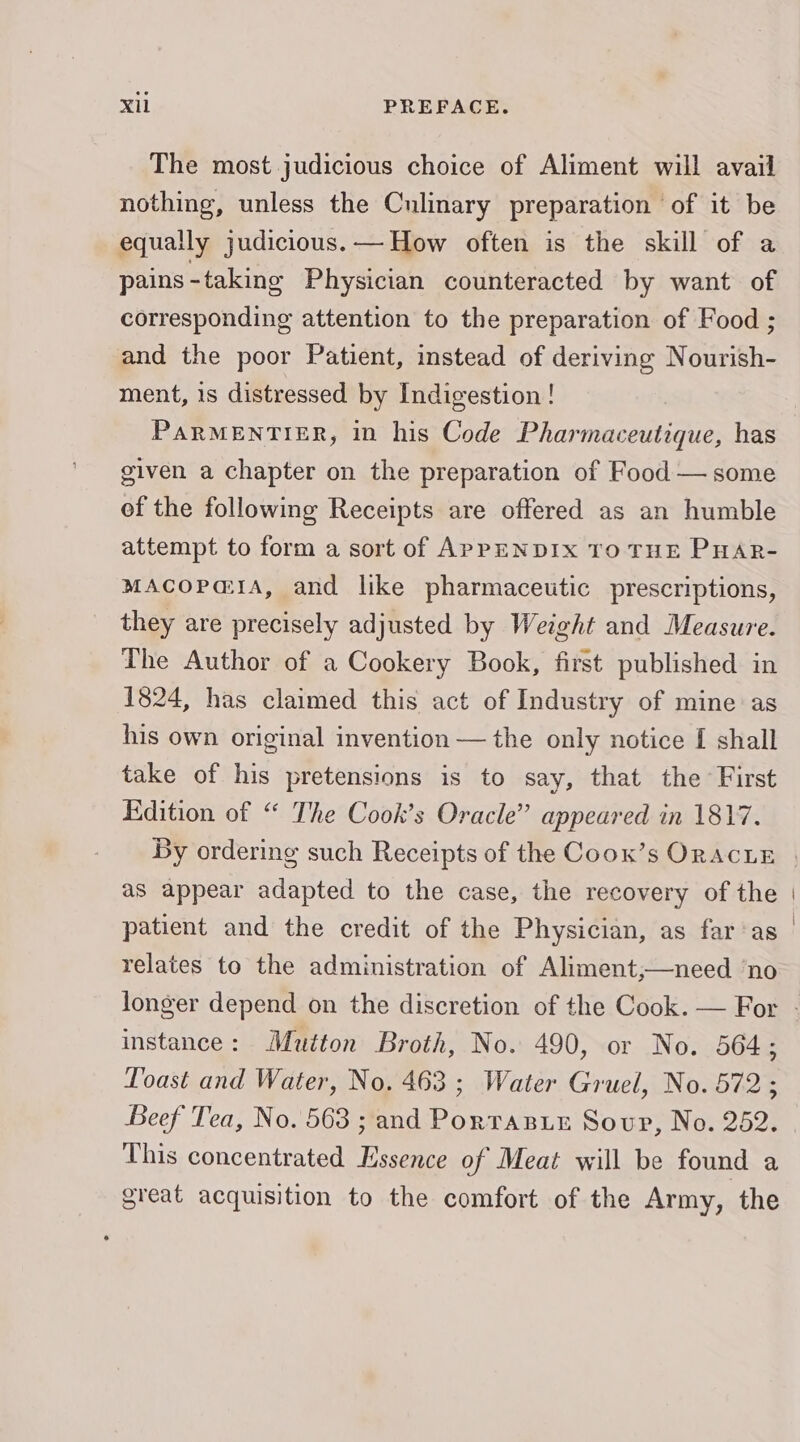 The most judicious choice of Aliment will avail nothing, unless the Culinary preparation of it be equally judicious. — How often is the skill of a pains - taking Physician counteracted by want of corresponding attention to the preparation of Food ; and the poor Patient, instead of deriving Nourish- ment, 1s distressed by Indigestion ! PARMENTIER, in his Code ee aes has given a chapter on the preparation of Food — some of the following Receipts are offered as an humble attempt to form a sort of APPENDIX TO THE PHAR- mACOoPa@1A, and like pharmaceutic prescriptions, they are precisely adjusted by Weight and Measure. The Author of a Cookery Book, first published in 1824, has claimed this act of Industry of mine as his own original invention — the only notice I shall take of his pretensions is to say, that the First Edition of “ The Cook’s Oracle” appeared in 1817. as appear adapted to the case, the recovery of the patient and the credit of the Physician, as far‘as relates to the administration of Aliment,;—need ‘no instance: Mutton Broth, No. 490, or No. 564; Loast and Water, No. 463 ; Water Gruel, No. 572; Beef Tea, No. 563 ; and PorraBuez Soup, No. 252. This concentrated Essence of Meat will be found a great acquisition to the comfort of the Army, the