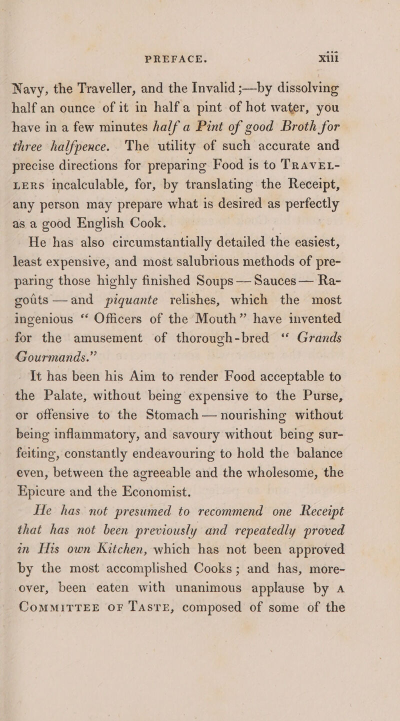 Navy, the Traveller, and the Invalid ;—by dissolving half an ounce of it in halfa pint of hot water, you have in a few minutes half a Pint of good Broth for three halfpence. The utility of such accurate and precise directions for preparing Food is to TRAVEL- LERS incalculable, for, by translating the Receipt, any person may prepare what is desired as perfectly as a good English Cook. He has also circumstantially detailed the easiest, least expensive, and most salubrious methods of pre- paring those highly finished Soups — Sauces — Ra- golits—and pigquante relishes, which the most ingenious “ Officers of the Mouth” have invented for the amusement of thorough-bred ‘‘ Grands Gourmands.” It has been his Aim to render Food acceptable to - the Palate, without being expensive to the Purse, er offensive to the Stomach — nourishing without being inflammatory, and savoury without being sur- feiting, constantly endeavouring to hold the balance even, between the agreeable and the wholesome, the Epicure and the Economist. He has not presumed to recommend one Receipt that has not been previously and repeatedly proved in Its own Kitchen, which has not been approved by the most accomplished Cooks; and has, more- over, been eaten with unanimous applause by 4a CoMMITTEE OF TAsTE, composed of some of the