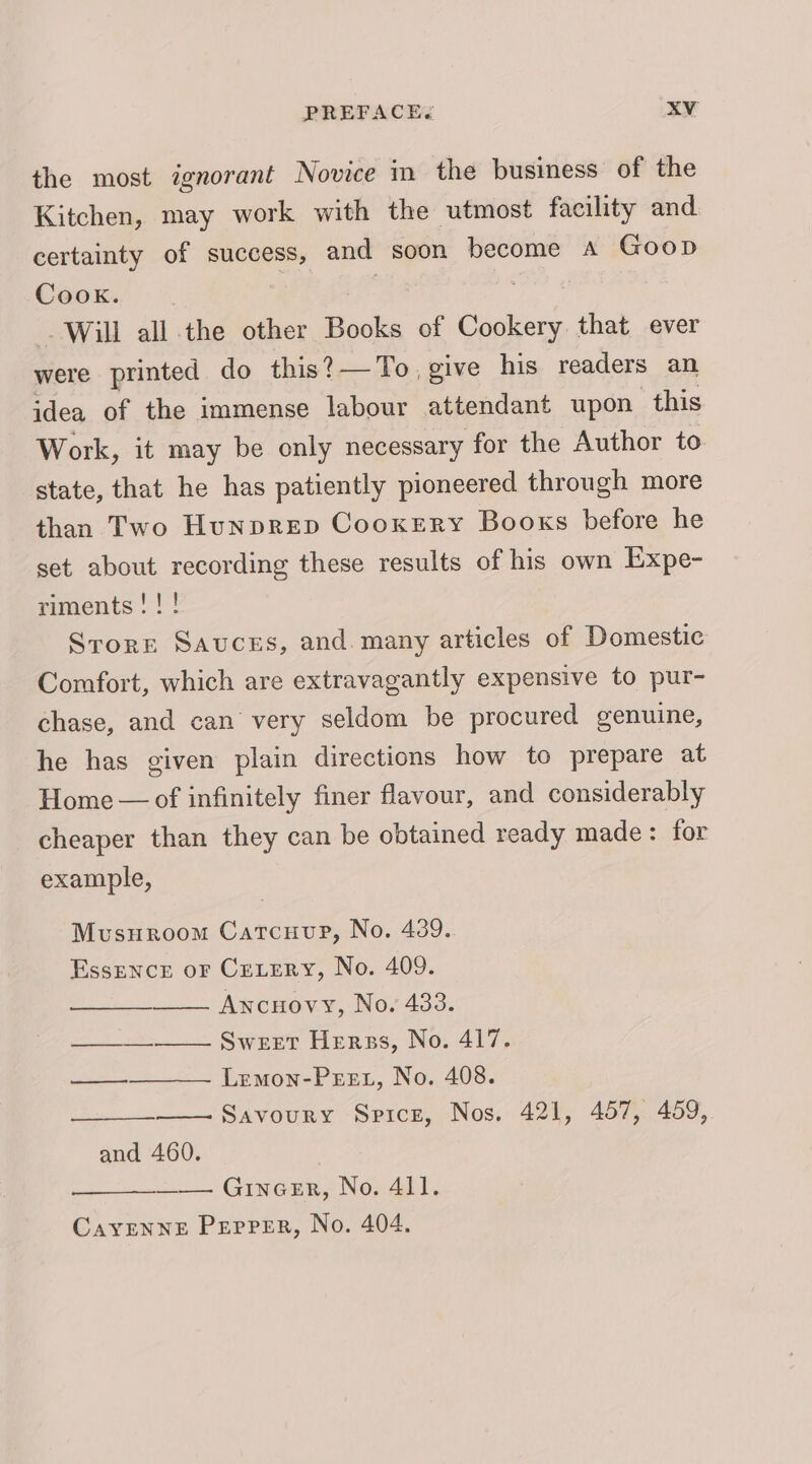 the most ignorant Novice in the business of the Kitchen, may work with the utmost facility and certainty of success, and soon become a Goop Cook. Will mT the other Books of eee that ever were printed do this?— To give his readers an idea of the immense labour attendant upon this Work, it may be only necessary for the Author to state, that he has patiently pioneered through more than Two Hunprep Cooxery Booxs before he set about recording these results of his own Expe- riments!!! Srorr Sauces, and. many articles of Domestic Comfort, which are extravagantly expensive to pur- chase, and can very seldom be procured genuine, he has given plain directions how to prepare at Home — of infinitely finer flavour, and considerably cheaper than they can be obtained ready made: for example, Musuroom Catcuuee, No. 439.. EssENCE oF CreLery, No. 409. Ancuovy, No. 433. Sweet Herss, No. 417. Lemon-Pect, No. 408. Savoury Spice, Nos. 421, 457, 459, ———— ———_ and 460. | —— GincEr, No. 4ll. CavENNE Pepper, No. 404.