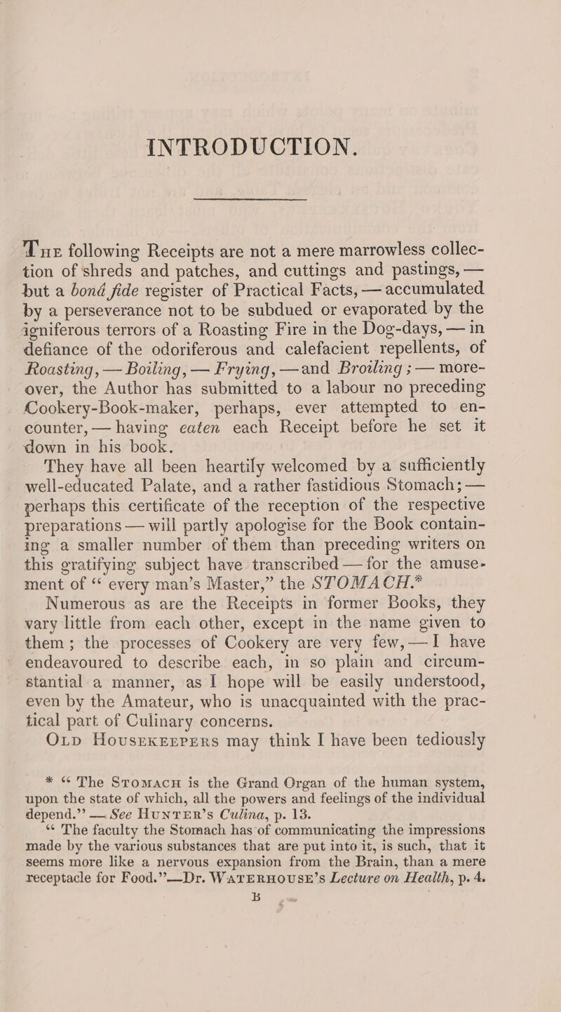 INTRODUCTION. Tue following Receipts are not a mere marrowless collec- tion of shreds and patches, and cuttings and pastings, — but a bond fide register of Practical Facts, — accumulated by a perseverance not to be subdued or evaporated by the igniferous terrors of a Roasting Fire in the Dog-days, — in defiance of the odoriferous and calefacient repellents, of Roasting, — Boiling, — Frying, —and Browling ; — more- over, the Author has submitted to a labour no preceding Cookery-Book-maker, perhaps, ever attempted to en- counter, — having caten each Receipt before he set it down in his book. They have all been heartily welcomed by a sufficiently well-educated Palate, and a rather fastidious Stomach; — perhaps this certificate of the reception of the respective preparations — will partly apologise for the Book contain- ing a smaller number of them than preceding writers on this gratifying subject have transcribed — for the amuse- ment of ‘* every man’s Master,” the STOMACH. Numerous as are the Receipts in former Books, they vary little from each other, except in the name given to them; the processes of Cookery are very few,—I have endeavoured to describe. each, in so plain and circum- stantial a manner, as I hope will be easily understood, even by the Amateur, who is unacquainted with the prac- tical part of Culinary concerns. Oxp Hovsrexerpgers may think I have been tediously * « The Stomacu is the Grand Organ of the human system, upon the state of which, all the powers and feelings of the individual depend.”’ — See HUNTER’s Culina, p. 13. ‘¢ The faculty the Stomach has of communicating the impressions made by the various substances that are put into it, is such, that it seems more like a nervous expansion from the Brain, than a mere receptacle for Food.”-—Dr. WaTERHOUSE’S Lecture on Health, p. 4. Lb
