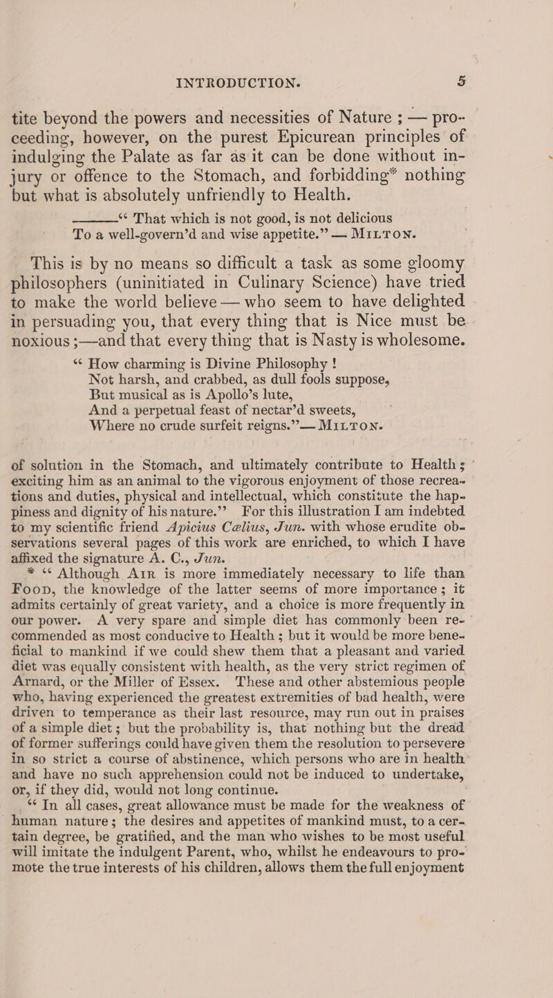 tite beyond the powers and necessities of Nature ; — pro- ceeding, however, on the purest Epicurean principles of indulging the Palate as far as it can be done without in- jury or offence to the Stomach, and forbidding® nothing but what is absolutely unfriendly to Health. *¢ That which is not good, is not delicious To a well-govern’d and wise appetite.”” — MILTON. This is by no means so difficult a task as some gloomy philosophers (uninitiated in Culinary Science) have tried to make the world believe — who seem to have delighted in persuading you, that every thing that is Nice must be noxious ;—and that every thing that is Nasty is wholesome. *¢ How charming is Divine Philosophy ! Not harsh, and crabbed, as dull fools suppose, But musical as is Apollo’s lute, And a perpetual feast of nectar’d sweets, Where no crude surfeit reigns.”,— Mitton. of solution in the Stomach, and ultimately contribute to Health ; exciting him as an animal to the vigorous enjoyment of those recrea- tions and duties, physical and intellectual, which constitute the hap- piness and dignity of hisnature.’’ For this illustration I am indebted to my scientific friend Apicius Celius, Jun. with whose erudite ob- servations several pages of this work are enriched, to which I have affixed the signature A. C., Jun. * “¢ Although Arr is more immediately necessary to life than Foon, the knowledge of the latter seems of more importance ; it admits certainly of great variety, and a choice is more frequently in our power. A very spare and simple diet has commonly been re- commended as most conducive to Health ; but it would be more bene- ficial to mankind if we could shew them that a pleasant and varied diet was equally consistent with health, as the very strict regimen of Arnard, or the Miller of Essex. These and other abstemious people who, having experienced the greatest extremities of bad health, were driven to temperance as their last resource, may run out in praises of a simple diet ; but the probability is, that nothing but the dread of former sufferings could have given them the resolution to persevere in so strict a course of abstinence, which persons who are in health and have no such apprehension could not be induced to undertake, or, if they did, would not long continue. _“ In all cases, great allowance must be made for the weakness of human nature; the desires and appetites of mankind must, to a cer- tain degree, be gratified, and the man who wishes to be most useful will imitate the indulgent Parent, who, whilst he endeavours to pro= mote the true interests of his children, allows them the full enjoyment