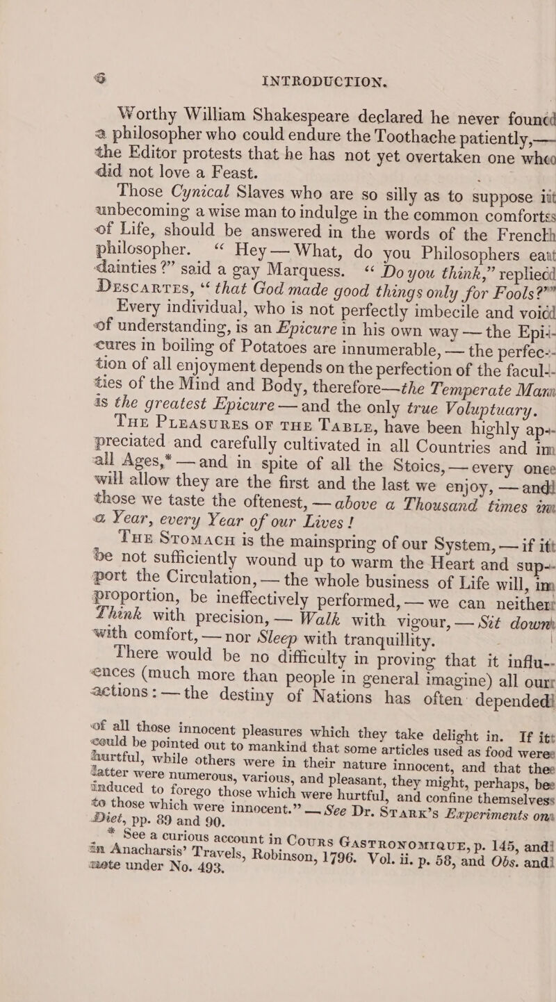 Worthy William Shakespeare declared he never founcé @ philosopher who could endure the Toothache patiently,— the Editor protests that he has not yet overtaken one wheo did not love a Feast. Those Cynical Slaves who are so silly as to suppose it unbecoming a wise man to indulge in the common comforts of Life, should be answered in the words of the Frenckh philosopher. ‘“ Hey— What, do you Philosophers eaut dainties ?” said a gay Marquess. “ Do you thank,” repliedd Descarres, ‘that God made good things only for Fools?” Every individual, who is not perfectly imbecile and voidd of understanding, is an Epicure in his own way — the Epi:- cures in boiling of Potatoes are innumerable, — the perfec-- tion of all enjoyment depends on the perfection of the facul-- ties of the Mind and Body, therefore—the Temperate Maru is the greatest Epicure — and the only true Voluptuary. Tue PLeasurgs or THE TaBre, have been highly ap-- preciated and carefully cultivated in all Countries and im all Ages,*—and in spite of all the Stoics,— every onee will allow they are the first and the last we enjoy, —andi those we taste the oftenest, — above a Thousand times im a Year, every Year of our Lives! Tue Stomacu is the mainspring of our System, — if itt be not sufficiently wound up to warm the Heart and sup-- port the Circulation, — the whole business of Life will, im proportion, be ineffectively performed, — we can neither: Lhink with precision, — Walk with vigour, — Szé down with comfort, — nor Sleep with tranquillity. There would be no difficulty in proving that it influ-- ences (much more than people in general imagine) all ourr actions: —the destiny of Nations has often dependedi ‘of all those innocent pleasures which they take delight in. If itt «ould be pointed out to mankind that some articles used as food weree hurtful, while others were in their nature innocent, and that thee latter were numerous, various, and pleasant, they might, perhaps, bee anduced to forego those which were hurtful, and confine themselvess to those which were innocent.” —. See Dr. Srarx’s Experiments ons Diet, pp. 89 and 90. . , See a curious account in Cours GasTRONOMIQUE, p. 145, andi an Anacharsis’ Travels, Robins on, 1796. Vol. ii. p. d : 1 mete under No. 493. n, 17 ol. ii. p. 58, and Obs. and