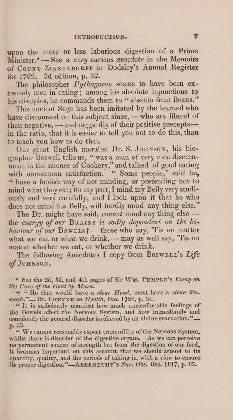 upon the more or less laborious digestion of a Prime Minister.* — See a very curious anecdote in the Memoirs of Count ZinzenporFrF in Dodsley’s Annual Register for 1762. 3d edition, p. 32. _ The philosopher Pythagoras seems to have been ex- tremely nice in eating; among his absolute injunctions to his disciples, he commands them to “ abstain from Beans.” This ancient Sage has been imitated by the learned who have discoursed on this subject since,— who are liberal of their negative, — and niggardly of their positive precepts— in the ratio, that it is easier to tell you not to do this, than to teach you how to do that. | Our great English moralist Dr. S. Jounson, his bio- erapher Boswell tells us, “‘ was a man of very nice discern- ment in the science of Cookery,” and talked of good eating with uncommon satisfaction. ‘ Some people,” said he, “ have a foolish way of not minding, or pretending not to mind what they eat; for my part, I mind my Belly very studi- ously and very carefully, and I look upon it that he who does not mind his Belly, will hardly mind any thing else.” The Dr. might have said, cannot mind any thing else — the energy of our Brains is sadly dependent on the be- haviour of our BowELs} — those who say, Tis no matter what we eat or what we drink, — may as well say, Tis no matter whether we eat, or whether we drink. The following Anecdotes I copy from BosweE.t’s Life of JoHNSON. * See the 2d, 3d, and 4th pages of Sir Wm. TEMPLE’s Essay on the Cure of the Gout by Moxa. + ‘* He that would have a clear Head, must have a clean Sto- meach.”— Dr. CHEYNE on Health, 8vo. 1724, p. 34. “It is sufficiently manifest how much uncomfortable feelings of the Bowels affect the Nervous System, and how immediately and completely the general disorder is relieved by an alvine evacuation.” — *~p. dd. *¢ We cannot reasonably expect tranquillity of the Nervous System, whilst there is disorder of the digestive organs. As we can perceive no permanent source of strength but from the digestion of our food, it becomes important on this account that we should attend to its quantity, quality, and the periods of taking it, with a view to ensure its proper digestion.” A BERNETHY’S Sur. Obs. 8vo. 1817, p. 65.