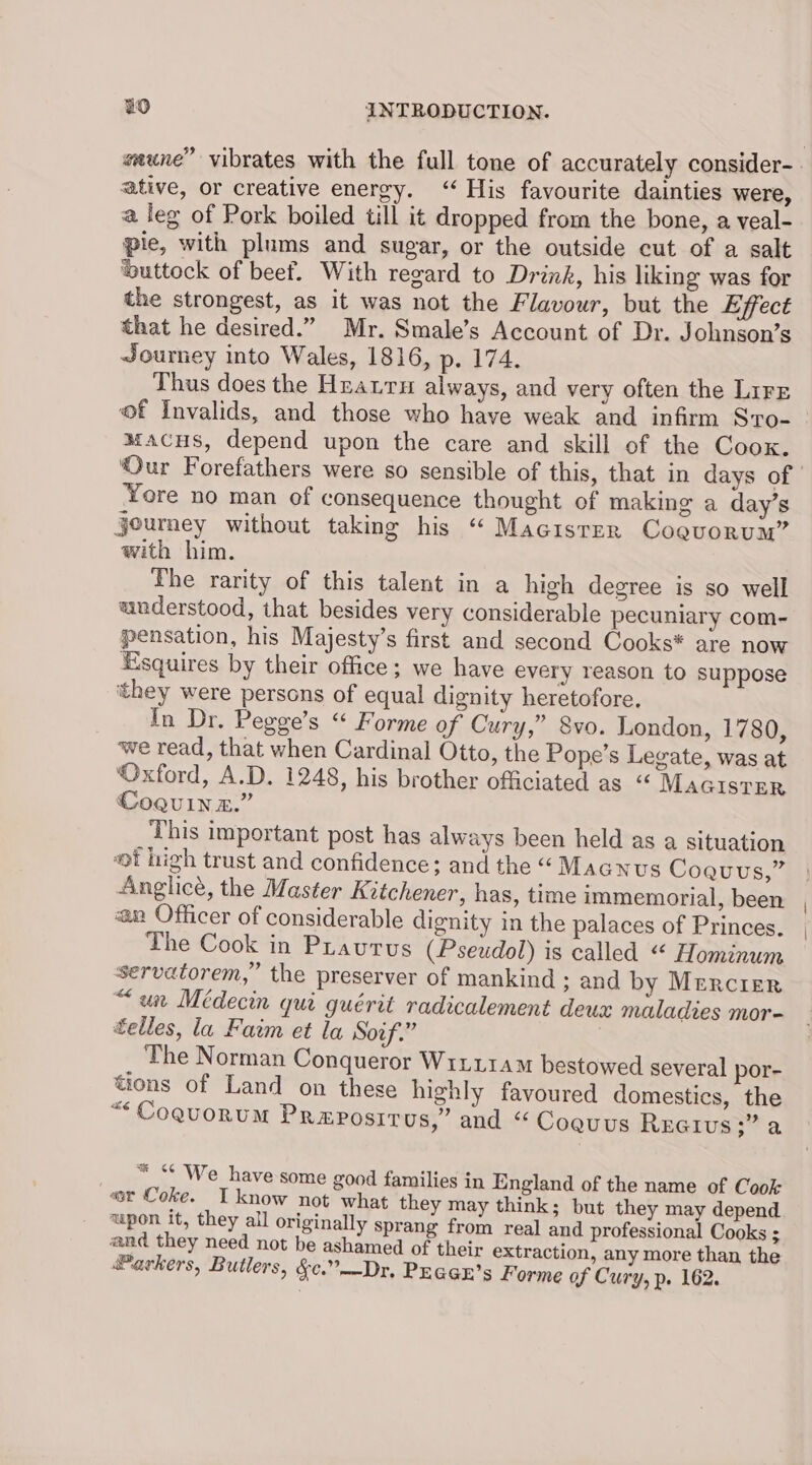 ative, or creative energy. “His favourite dainties were, a leg of Pork boiled till it dropped from the bone, a veal- pie, with plums and sugar, or the outside cut of a salt ‘buttock of beef. With regard to Drink, his liking was for the strongest, as it was not the Flavour, but the Effect that he desired.” Mr. Smale’s Account of Dr. Johnson’s Journey into Wales, 1816, p. 174, Thus does the Hzauru always, and very often the LirE of Invalids, and those who have weak and infirm Sro- macus, depend upon the care and skill of the Cook. ‘Yore no man of consequence thought of making a day’s journey without taking his “ Macisrer Cogvorum” with him. The rarity of this talent in a high degree is so well understood, that besides very considerable pecuniary com- pensation, his Majesty’s first and second Cooks* are now Esquires by their office; we have every reason to suppose ‘they were persons of equal dignity heretofore. In Dr. Pegge’s “ Forme of Cury,” 8vo. London, 1780, we read, that when Cardinal Otto, the Pope’s Legate, was at ‘Oxford, A.D. 1248, his brother officiated as “ MAGISTER Coguin az.” ‘This important post has always been held as a situation #f high trust and confidence; and the “ Magnus Coaquus,” Anglicé, the Master Keichener, has, time immemorial, been an Officer of considerable dignity in the palaces of Princes. The Cook in PLautus (Pseudol) is called “ Hominum servatorem,” the preserver of mankind ; and by Mercier “un Meédecin qui guérit radicalement deux maladies mor- elles, la Faim et la Soif.” The Norman Conqueror Wir114M bestowed several por- tions of Land on these highly favoured domestics, the “< CoquoRuM PReposiItT us,’ and “ Coauus Rreivus;” a _ “ “ We have some good families in England of the name of Cook «er Coke. Tknow not what they may think; but they may depend wpon it, they all originally sprang from real and professional Cooks ; and they need not be ashamed of their extraction, any more than, the #@arkers, Butlers, &c.”—Dr, PEGGE’s Forme of Cury, p. 162.