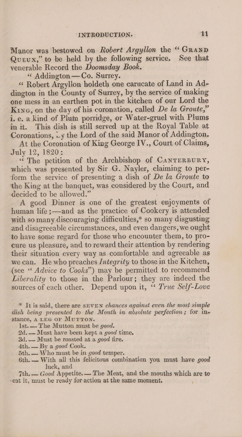 Manor was bestowed on Robert Argyllon the ‘“ GranpD Queux,” to be held by the following service. See that venerable Record the Doomsday Book. «“ Addington —Co. Surrey. _ © Robert Argyllon holdeth one carucate of Land in Ad- dington in the County of Surrey, by the service of making one mess in an earthen pot in the kitchen of our Lord the Kina, on the day of his coronation, called De la Groute,” i. e. a kind of Plum porridge, or Water-gruel with Plums in it. This dish is still served up at the Royal Table at Coronations, .y the Lord of the said Manor of Addington. At the Coronation of King George IV., Court of Claims, July 12, 1820: “© The petition of the Archbishop of CanTERBURY, which was presented by Sir G. Nayler, claiming to per- form the service of presenting a dish of De la Groute to the King at the banquet, was considered by the Court, and ‘decided to be allowed.” A good Dinner is one of the greatest enjoyments of human life ;—-and as the practice of Cookery is attended with so many discouraging difficulties,* so many disgusting and disagreeable circumstances, and even dangers, we ought to have some regard for those who encounter them, to pro- cure us pleasure, and to reward their attention by rendering their situation every way as comfortable and agreeable as wecan. He who preaches Jntegrity to those in the Kitchen, (see “ Advice to Cooks’) may be permitted to recommend Liberality to those in the Parlour; they are indeed the sources of each other. Depend upon it, ‘‘ True Self-Love - * It is said, there are SEVEN chances against even the most simple dish being presented to the Mouth in absolute perfection; for ine stance, A LEG oF Mur Ton. Ist. — The Mutton must be good. 2d.-— Must have been kept a good time. 3d.-— Must be roasted at a good fire. 4th. — By a good Cook. 5th. — Who must be in good temper. 6th.— With all this felicitous combination you must have good luck, and 7th. — Good Appetite. — The Meat, and the mouths which are to -eat it, must be ready for action at the same moment.
