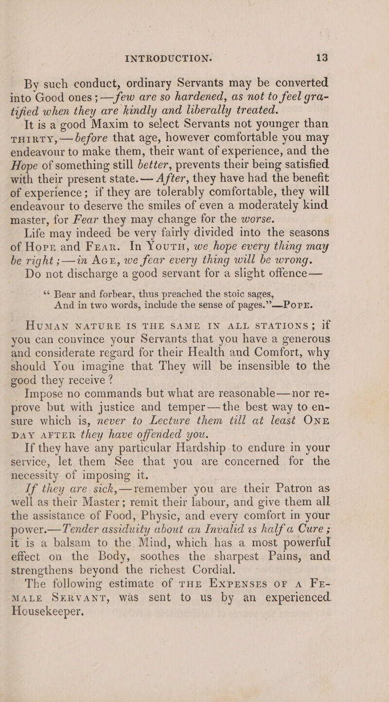 By such conduct, ordinary Servants may be converted into Good ones ;— few are so hardened, as not to feel gra- tified when they are kindly and liberally treated. It is a good Maxim to select Servants not younger than THIRTY, —before that age, however comfortable you may endeavour to make them, their want of experience, and the Hope of something still better, prevents their being satisfied. with their present state. — After, they have had the benefit of experience; if they are tolerably comfortable, they will endeavour to deserve the smiles of even a moderately kind master, for Fear they may change for the worse. Life may indeed be very fairly divided into the seasons of Horr and Fear. In Youru, we hope every thing may be right ;—in Act, we fear every thing will be wrong. Do not discharge a good servant for a slight offence— ‘¢ Bear and forbear, thus preached the stoic sages, And in two words, include the sense of pages.” —POPE. HuMAN NATURE IS THE SAME IN ALL STATIONS; if you can convince your Servants that you have a generous and considerate regard for their Health and Comfort, why should You imagine that They will be insensible to the good they receive ? _ Impose no commands but what are reasonable—nor re- prove but with justice and temper—the best way to en- sure which is, never to Lecture them till at least ONE DAY AFTER they have offended you. If they have any particular Hardship to endure in your service, let them See that you are concerned for the necessity of imposing it. Lf they are. sick,—remember you are their Patron as well as their Master; remit their labour, and give them all the assistance of Food, Physic, and every comfort in your power.— Tender assiduity about an Invalid vs half a Cure ; it is a balsam to the Mind, which has a most powerful effect on the Body, soothes the sharpest. Pains, and strengthens beyond the richest Cordial. The following estimate of roe ExpEnses or a FE-. MALE SERVANT, was sent to us by an experienced Housekeeper.