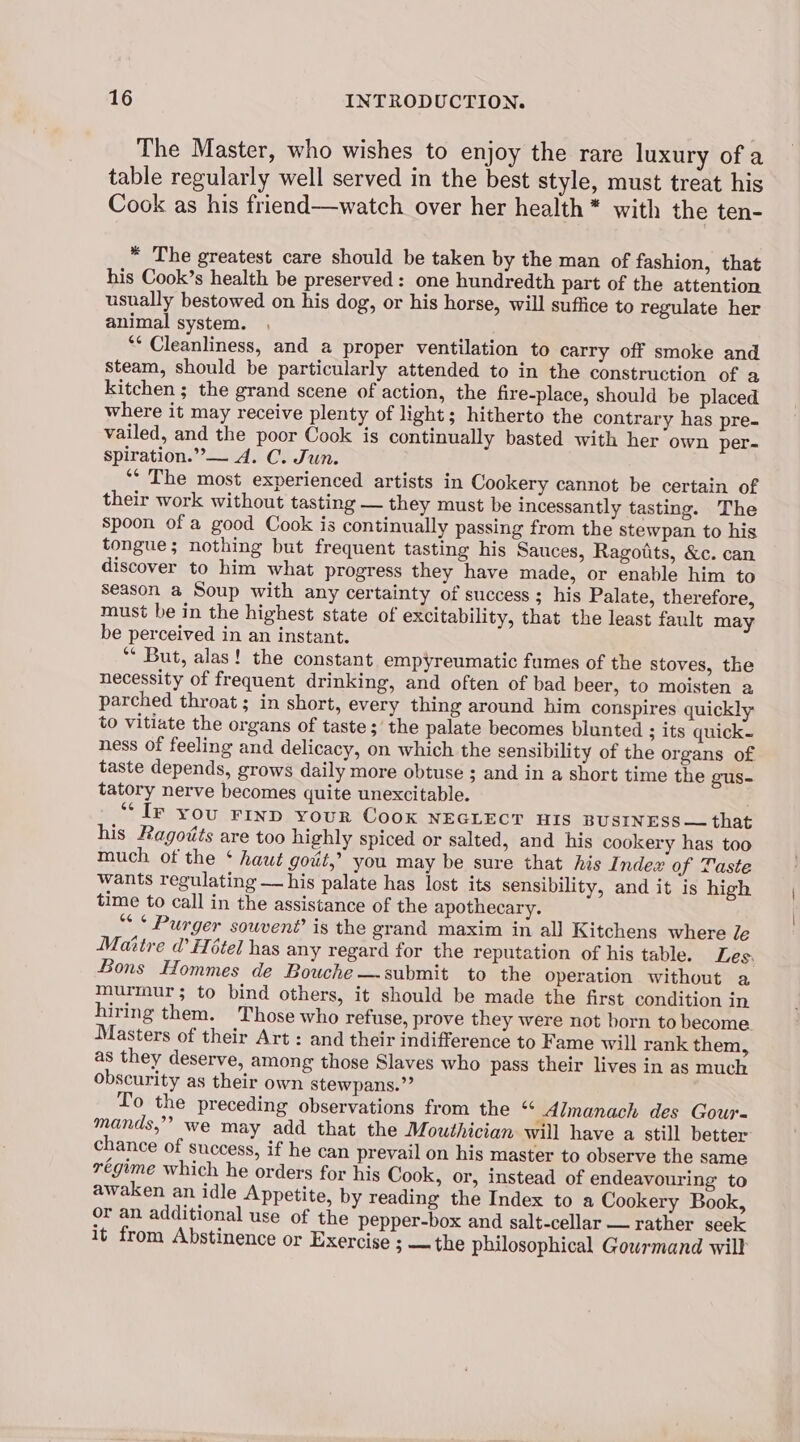 The Master, who wishes to enjoy the rare luxury of a table regularly well served in the best style, must treat his Cook as his friend—watch over her health* with the ten- * The greatest care should be taken by the man of fashion, that his Cook’s health be preserved: one hundredth part of the attention usually bestowed on his dog, or his horse, will suffice to regulate her animal system. ** Cleanliness, and a proper ventilation to carry off smoke and steam, should be particularly attended to in the construction of a kitchen ; the grand scene of action, the fire-place, should be placed where it may receive plenty of light; hitherto the contrary has pre- vailed, and the poor Cook is continually basted with her own per- spiration.”— A. C. Jun. ‘* The most experienced artists in Cookery cannot be certain of their work without tasting — they must be incessantly tasting. The spoon of a good Cook is continually passing from the stewpan to his tongue; nothing but frequent tasting his Sauces, Ragoits, &c. can discover to him what progress they have made, or enable him to season a Soup with any certainty of success ; his Palate, therefore, must be in the highest state of excitability, that the least fault may be perceived in an instant. ** But, alas! the constant empyreumatic fumes of the stoves, the necessity of frequent drinking, and often of bad beer, to moisten a parched throat ; in short, every thing around him conspires quickly to vitiate the organs of taste; the palate becomes blunted ; its quick- ness of feeling and delicacy, on which the sensibility of the organs of taste depends, grows daily more obtuse ; and in a short time the gus- tatory nerve becomes quite unexcitable. “Ir you FIND your CooK NEGLECT WIS BUSINESS — that his Ragoits are too highly spiced or salted, and his cookery has too much of the ¢ haut gout,’ you may be sure that his Index of Taste wants regulating — his palate has lost its sensibility, and it is high time to call in the assistance of the apothecary. “<< Purger souvent’ is the grand maxim in all Kitchens where Je Maitre d’ Hotel has any regard for the reputation of his table. Les. Bons Hommes de Bouche —submit to the operation without a murmur; to bind others, it should be made the first condition in hiring them. Those who refuse, prove they were not born to become Masters of their Art : and their indifference to Fame will rank them, as they deserve, among those Slaves who pass their lives in as much obscurity as their own stewpans.”” To the preceding observations from the “ Almanach des Gour- mands”? we may add that the Mouthician will have a still better chance of success, if he can prevail on his master to observe the same régime which he orders for his Cook, or, instead of endeavouring to awaken an idle Appetite, by reading the Index to a Cookery Book, or an additional use of the pepper-box and salt-cellar — rather seek it from Abstinence or Exercise ; — the philosophical Gourmand will