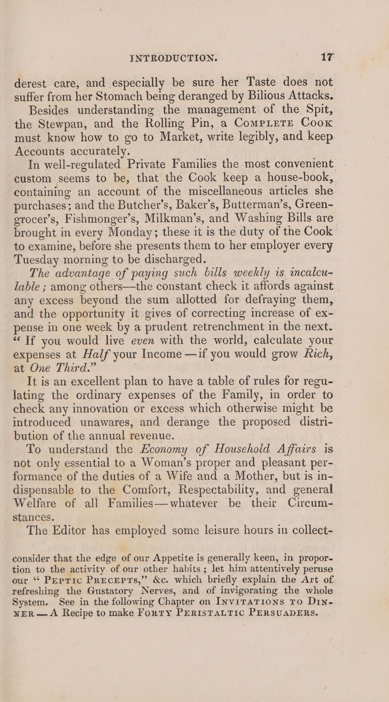 derest care, and especially be sure her Taste does not suffer from her Stomach being deranged by Bilious Attacks. Besides understanding the management of the Spit, the Stewpan, and the Rolling Pin, a CompLtere Cook must know how to go to Market, write legibly, and keep Accounts accurately. In well-regulated Private Families the most convenient custom seems to be, that the Cook keep a house-book, containing an account of the miscellaneous articles she purchases; and the Butcher’s, Baker’s, Butterman’s, Green- erocer’s, Fishmonger’s, Milkman’s, and Washing Bills are brought in every Monday; these it is the duty of the Cook to examine, before she presents them to her employer every Tuesday morning to be discharged. The advantage of paying such bills weekly is incalcu- lable ; among others—the constant check it affords against any excess beyond the sum allotted for defraying them, and the opportunity it gives of correcting increase of ex- pense in one week by a prudent retrenchment in the next. ‘If you would live even with the world, calculate your expenses at Half your Income —if you would grow Rich, at One Third.” | It is an excellent plan to have a table of rules for regu- lating the ordinary expenses of the Family, in order to check any innovation or excess which otherwise might be introduced unawares, and derange the proposed distri- bution of the annual revenue. To understand the Economy of Household Affairs is not only essential to a Woman’s proper and pleasant per- formance of the duties of a Wife and a Mother, but is in- dispensable to the Comfort, Respectability, and general Welfare of all Families—whatever be their Circum- stances. The Editor has employed some leisure hours in collect- consider that the edge of our Appetite is generally keen, in propor- tion to the activity. of our other habits; let him attentively peruse our ‘* Peptic Precepts,” &c. which briefly explain the Art of refreshing the Gustatory Nerves, and of invigorating the whole System. See in the following Chapter on INviTaTions TO DIN. wer —A Recipe to make Forty PERISTALTIC PERSUADERS,