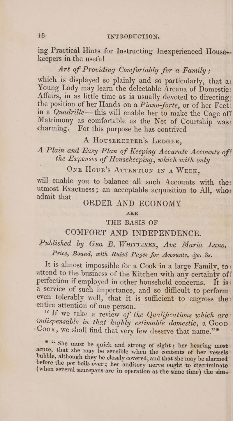 ing Practical Hints for Instructing Inexperienced House-- keepers in the useful Art of Providing Comfortably for a Family ; which is displayed so plainly and so particularly, that a: Young Lady may learn the delectable Arcana of Domestic: Affairs, in as little time as is usually devoted to directing: the position of her Hands on a Piano-forte, or of her Feett in a Quadrille—this will enable her to make the Cage off Matrimony as comfortable as the Net of Courtship was; charming. For this purpose he has contrived A HovsEKenrer’s LepGer, A Plain and Easy Plan of Keeping Accurate Accounts off the Expenses of Housekeeping, which with only Onze Hour’s ArrENTIon In A WEEK, will enable you to balance all such Accounts with the: utmost Exactness; an acceptable acquisition to All, who) admit that ORDER AND ECONOMY ARE THE BASIS OF COMFORT AND INDEPENDENCE. Published by Guo. B, Wurrraxer, Ave Maria Lane. | Price, Bound, with Ruled Pages for Accounts, &amp;¢. 3s. | It is almost impossible for a Cook in a large Family, to) attend to the business of the Kitchen with any certainty of! perfection if employed in other household concerns. It is: a service of such importance, and so difficult to perform. even tolerably well, that it is sufficient to engross the: entire attention of one person. “Tf we take a review of the Qualifications which are: endispensable in that highly estimable domestic, a Goop ‘Cook, we shall find that very few deserve that name.”’* * “She must be quick and strong of sight; her hearing most acute, that she may be sensible when the contents of her vessels bubble, although they be closely covered, and that she may be alarmed before the pot boils over; her auditory nerve ought to discriminate (when several Saucepans are in operation at the same time) the sim-