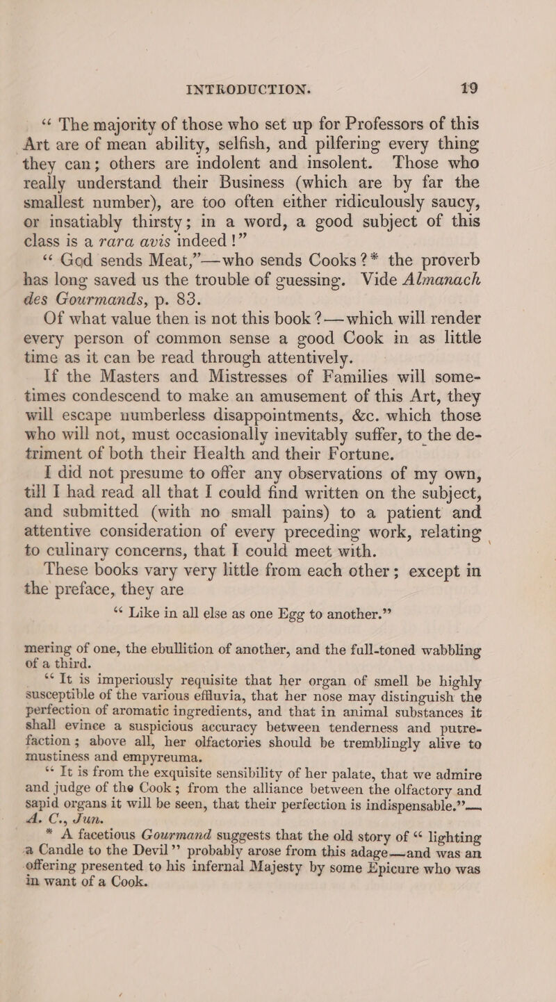 “¢ The majority of those who set up for Professors of this Art are of mean ability, selfish, and pilfering every thing they can; others are indolent and insolent. Those who really understand their Business (which are by far the smallest number), are too often either ridiculously saucy, or insatiably thirsty; in a word, a good subject of this class is a rara avis indeed !” ‘“< Gad sends Meat,”—who sends Cooks ?* the proverb has long saved us the trouble of guessing. Vide Almanach des Gourmands, p. 83. Of what value then is not this book ?— which will render every person of common sense a good Cook im as little time as it can be read through attentively. If the Masters and Mistresses of Families will some- times condescend to make an amusement of this Art, they will escape uumberless disappointments, &amp;c. which those who will not, must occasionally inevitably suffer, to the de- triment of both their Health and their Fortune. I did not presume to offer any observations of my own, till I had read all that I could find written on the subject, and submitted (with no small pains) to a patient and attentive consideration of every preceding work, relating | to culinary concerns, that I could meet with. These books vary very little from each other; except in the preface, they are ‘* Like in all else as one Egg to another.” mering of one, the ebullition of another, and the full-toned wabbling of a third. “* It is imperiously requisite that her organ of smell be highly susceptible of the various effluvia, that her nose may distinguish the perfection of aromatic ingredients, and that in animal substances it shall evince a suspicious accuracy between tenderness and putre- faction ; above all, her olfactories should be tremblingly alive to mustiness and empyreuma. ** It is from the exquisite sensibility of her palate, that we admire and judge of the Cook; from the alliance between the olfactory and sapid organs it will be seen, that their perfection is indispensable.”— A. C., Fun. * A facetious Gourmand suggests that the old story of “ lighting @ Candle to the Devil’’ probably arose from this adage—and was an offering presented to his infernal Majesty by some Epicure who was im want of a Cook.