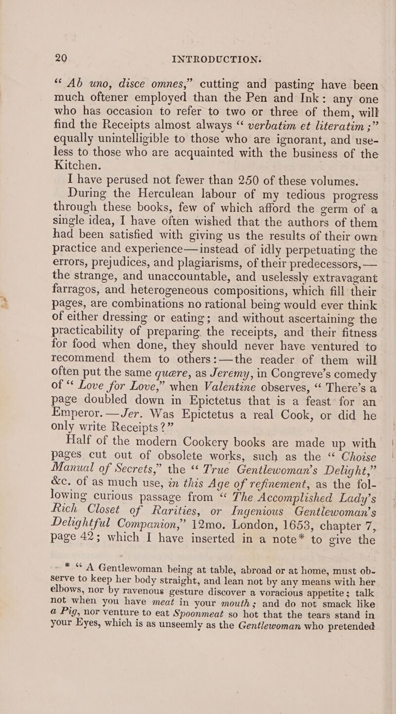 ae “‘ Ab uno, disce omnes,” cutting and pasting have been much oftener employed than the Pen and Ink: any one who has occasion to refer to two or three of them, will find the Receipts almost always “‘ verbatim et literatim ;” equally unintelligible to those who are ignorant, and use- less to those who are acquainted with the business of the Kitchen. I have perused not fewer than 250 of these volumes. During the Herculean labour of my tedious progress through these books, few of which afford the germ of a single idea, I have often wished that the authors of them had been satisfied with giving us the results of their own practice and experience— instead of idly perpetuating the errors, prejudices, and plagiarisms, of their predecessors, — the strange, and unaccountable, and uselessly extravagant farragos, and heterogeneous compositions, which fill their pages, are combinations no rational being would ever think of either dressing or eating; and without ascertaining the practicability of preparing the receipts, and their fitness for food when done, they should never have ventured to recommend them to others:—the reader of them will often put the same quere, as Jeremy, in Congreve’s comedy of “ Love for Love,” when Valentine observes, “ There’s a page doubled down in Epictetus that is a feast for an Emperor. —Jer. Was Epictetus a real Cook, or did he only write Receipts?” Half of the modern Cookery books are made up with pages cut out of obsolete works, such as the “‘ Chodse Manual of Secrets,” the “ True Gentlewoman’s Delight,” &amp;c. of as much use, zn this Age of refinement, as the fol- lowing curious passage from “ The Accomplished Lady’s Rich Closet of Rarities, or Ingenious Gentlewoman’s Delightful Companion,” 12mo. London, 1653, chapter 7, page 42; which I have inserted in a note* to give the ~ * “ A Gentlewoman being at table, abroad or at home, must ob- serve to keep her body straight, and lean not by any means with her elbows, nor by ravenous gesture discover a voracious appetite; talk not when you have meat in your mouth; and do not smack like a Pig, nor venture to eat Spoonmeat so hot that the tears stand in your Eyes, which is as unseemly as the Gentlewoman who pretended