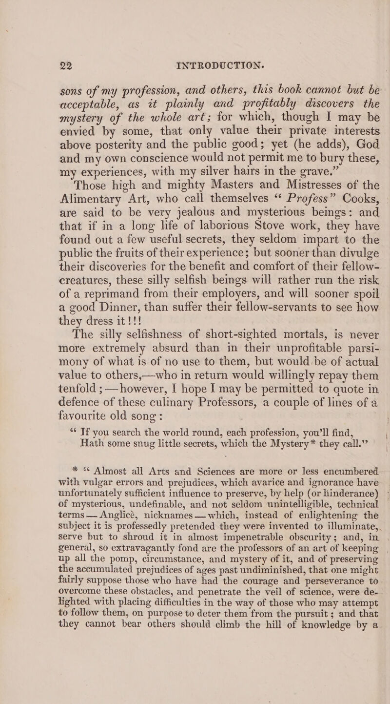 sons of my profession, and others, this book cannot but be acceptable, as it plainly and profitably discovers the mystery of the whole art; for which, though I may be envied by some, that only value their private interests above posterity and the public good; yet (he adds), God and my own conscience would not permit me to bury these, my experiences, with my silver hairs in the grave.” Those high and mighty Masters and Mistresses of the are said to be very jealous and mysterious beings: and that if im a long life of laborious Stove work, they have found out a few useful secrets, they seldom impart to the public the fruits of their experience; but sooner than divulge their discoveries for the benefit and comfort of their fellow- creatures, these silly selfish bemgs will rather run the risk of a reprimand from their employers, and will sooner spoil a good Dinner, than suffer their fellow-servants to see how they dress it!!! The silly selfishness of short-sighted mortals, is never more extremely absurd than in their unprofitable parsi- mony of what is of no use to them, but would.be of actual value to others,—who in return would willingly repay them tenfold ; however, I hope I may be permitted to quote in defence of these culinary Professors, a couple of lines of a favourite old song: “* Tf you search the world round, each profession, you’ll find, Hath some snug little secrets, which the Mystery* they call.” * <¢ Almost all Arts and Sciences are more or less encumbered with vulgar errors and prejudices, which avarice and ignorance have unfortunately sufficient influence to preserve, by help (or hinderance) of mysterious, undefinable, and not seldom unintelligible, technical terms — Anglicé, nicknames— which, instead of enlightening the Serve but to shroud it in almost impenetrable obscurity; and, in general, so extravagantly fond are the professors of an art of keeping up all the pomp, circumstance, and mystery of it, and of preserving the accumulated prejudices of ages past undiminished, that one might fairly suppose those who have had the courage and perseverance to overcome these obstacles, and penetrate the veil of science, were de- lighted with placing difficulties in the way of those who may attempt to follow them, on purpose to deter them from the pursuit ; and that they cannot bear others should climb the hill of knowledge by a