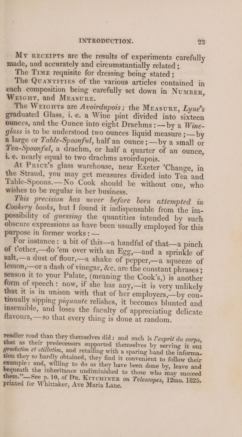 My rtcerpts are the results of experiments carefully made, and accurately and circumstantially related :_ The Time requisite for dressing being stated : The Quantities of the various articles contained in each composition being carefully set down in NuMBER, Weicut, and Measure. The Wricurts are Avoirdupois; the Measure, Lyne’s graduated Glass, i.e. a Wine pint divided into sixteen ounces, and the Ounce into eight Drachms :—by a Wine- giass is to be understood two ounces liquid measure 3— by a large or Table-Spoonful, half an ounce 3—by a small or Tea-Spoonful, a drachm, or half a quarter of an ounce, i. e. nearly equal to two drachms avoirdupois. At Pricr’s glass warehouse, near Exeter ’Change, in the Strand, you may get measures divided into Tea and Table-Spoons.—No Cook should be without one, who wishes to be regular in her business. This precision has never before been attempted in Cookery books, but I found it indispensable from the im- possibility of guessing the quantities intended by such obscure expressions as have been usually employed for this purpose in former works : — For instance: a bit of this—a handful of that—a pinch of vother,—do ’em over with an Eye,—and a sprinkle of Salt,—a dust of flour,—a shake of pepper,—a squeeze of lemon,—or a dash of vinegar, &amp;c. are the constant phrases ; Season it to your Palate, (meaning the Cook’s,) is another form of speech: now, if she has any,—it is very unlikely that it is in unison with that of her employers,—by con- tinually sipping piquante relishes, it becomes blunted and insensible, and loses the faculty of appreciating delicate flavours, —so that every thing is done at random. readier road than they themselves did: and such js Pesprit du corps, that as their predecessors supported themselves by serving it out gradatim et stillatim, and retailing with a sparing hand the informa. tion they so hardly obtained, they find it convenient to follow their example: and, willing to do as they have been done by, leave and bequeath the inheritance undiminished to those who may succeed them.”—See p. 10, of Dr. Krtcurner on Telescopes, 12mo. 1825. printed for Whittaker, Ave Maria Lane.
