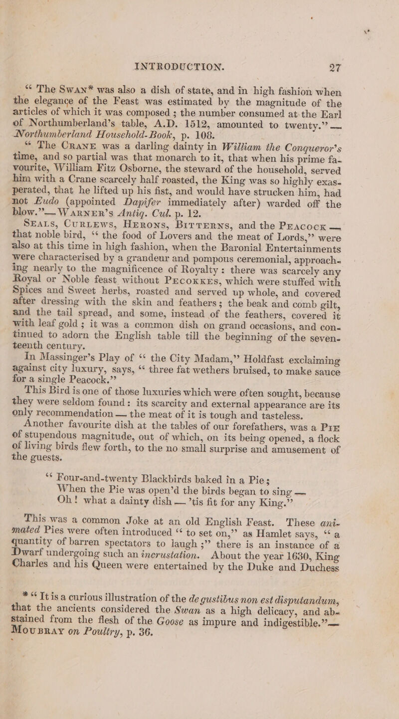 *“* The Swan* was also a dish of state, and in high fashion when the elegance of the Feast was estimated by the magnitude of the articles of which it was composed ; the number consumed atthe Earl of Northumberland’s table, A.D. 1512, amounted to twenty.” — Northumberland Household- Book, p. 108. “ The CRaNnE was a darling dainty in William the Conqueror’s time, and so partial was that monarch to it, that when his prime fa- vourite, William Fitz Osborne, the steward of the household, served him with a Crane scarcely half roasted, the King was so highly exas- perated, that he lifted up his fist, and would have strucken him, had not Eudo (appointed Dapifer immediately after) warded off the blow.” W arneEr’s Antig. Cul. p. 12. SEALS, CurLEws, Herons, Brrrerns, and the Peacock — that noble bird, ‘* the food of Lovers and the meat of Lords,” were also at this time in high fashion, when the Baronial Entertainments were characterised by a grandeur and pompous ceremonial, approach. ing nearly to the magnificence of Royalty: there was scarcely any Royal or Noble feast without PecoxKes, which were stuffed with Spices and Sweet herbs, roasted and served up whole, and covered after dressing with the skin and feathers; the beak and comb gilt, and the tail spread, and some, instead of the feathers, covered it with leaf gold ; it was a common dish on grand occasions, and con- tinued to adorn the English table till the beginning of the seven- teenth century. in Massinger’s Play of ‘‘ the City Madam,” Holdfast exclaiming against city luxury, says, ‘‘ three fat wethers bruised, to make sauce for a single Peacock.’? This Bird is one of those luxuries which were often sought, because they were seldom found: its scarcity and external appearance are its only recommendation — the meat of it is tough and tasteless. Another favourite dish at the tables of our forefathers, was a Pir of stupendous magnitude, out of which, on its being opened, a flock of living birds flew forth, to the no small surprise and amusement of the guests. ** Four-and-twenty Blackbirds baked in a Pie; When the Pie was open’d the birds began to sing — Oh! what a dainty dish — ’tis fit for any King.” This was a common Joke at an old English Feast. These ani- mated Pies were often introduced “ to set on,’’ as Hamlet says, ‘‘ a quantity of barren spectators to laugh ;”’ there is an instance of a Dwarf undergoing such an inerustation. About the year 1630, King Charles and his Queen were entertained by the Duke and Duchess * “ Tt is a curious illustration of the de gustibus non est disputandum, that the ancients considered the Swan as a high delicacy, and ab- stained from the flesh of the Goose as impure and indigestible.” — Movusray on Poultry, p. 36.