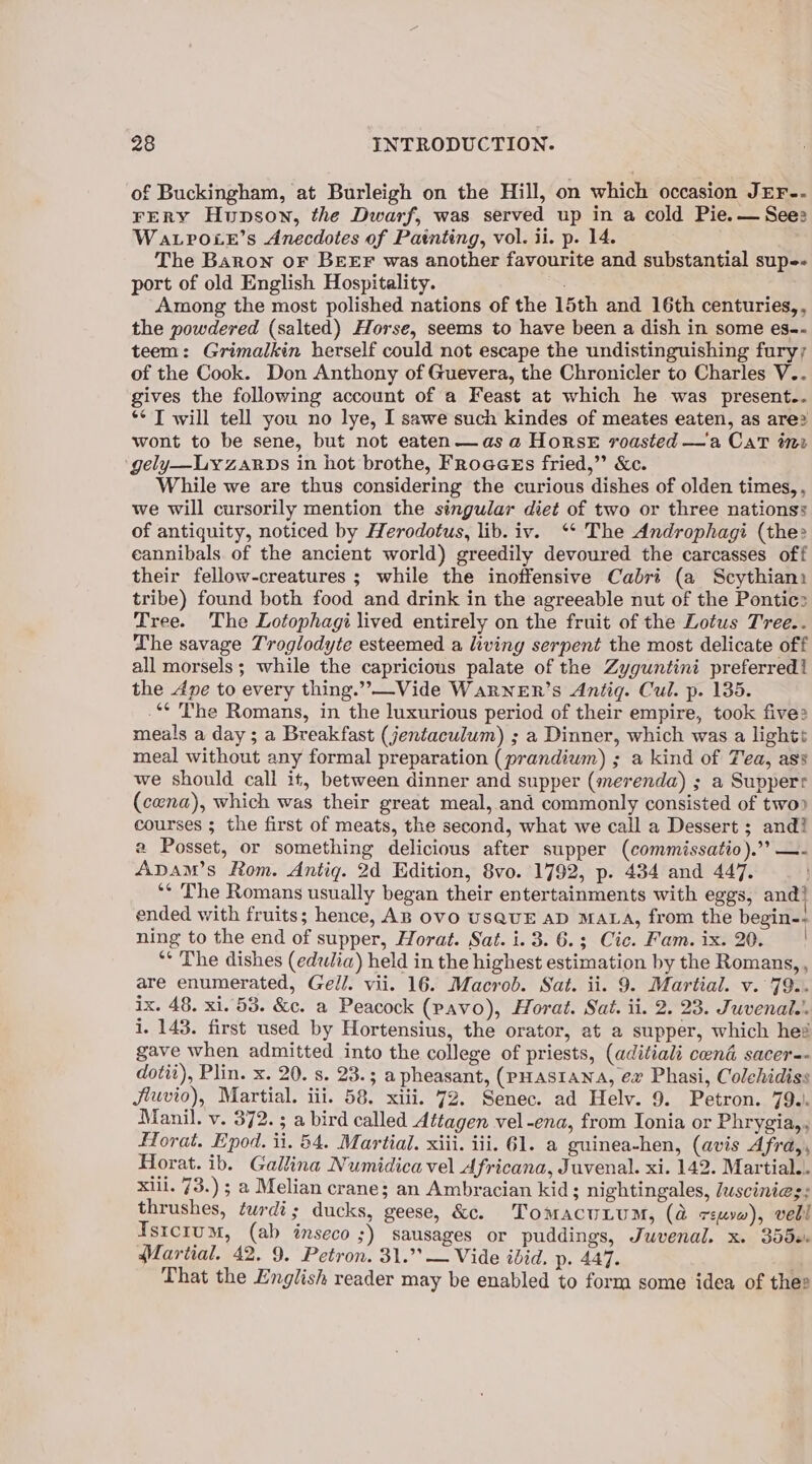 of Buckingham, at Burleigh on the Hill, on which occasion JEF-- FERY Hunson, the Dwarf, was served up in a cold Pie. — Sees WaLroie’s Anecdotes of Painting, vol. ii. p. 14. The Baron OF BEEF was another favourite and substantial sup. port of old English Hospitality. Pie Among the most polished nations of the 15th and 16th centuries, , the powdered (salted) Horse, seems to have been a dish in some es-- teem: Grimalkin herself could not escape the undistinguishing fury; of the Cook. Don Anthony of Guevera, the Chronicler to Charles V.. gives the following account of a Feast at which he was present.. ** T will tell you no lye, I sawe such kindes of meates eaten, as are? wont to be sene, but not eaten—as a HorsE roasted —a CaT inr ‘gely—LyzaRDs in hot brothe, Froaees fried,” &amp;c. While we are thus considering the curious dishes of olden times, , we will cursorily mention the singular diet of two or three nations: of antiquity, noticed by Herodotus, lib. iv. ‘* The Androphagi (the cannibals of the ancient world) greedily devoured the carcasses off their fellow-creatures ; while the inoffensive Cabri (a Scythian tribe) found both food and drink in the agreeable nut of the Pontic> Tree. The Lotophagi lived entirely on the fruit of the Lotus Tree.. The savage Troglodyte esteemed a living serpent the most delicate off all morsels; while the capricious palate of the Zyguntini preferred! the Ape to every thing.” Vide WaRNneERr’s Antig. Cul. p. 135. .** The Romans, in the luxurious period of their empire, took five: meals a day; a Breakfast (jentaculum) ; a Dinner, which was a lights meal without any formal preparation (prandium) ; a kind of Tea, ass we should call it, between dinner and supper (merenda) ; a Supperr (cena), which was their great meal, and commonly consisted of two? courses ; the first of meats, the second, what we call a Dessert ; and! a Posset, or something delicious after supper (commissatio).’? —- Apam’s Rom. Antiqg. 2d Edition, 8vo. 1792, p. 434 and 447. ‘* The Romans usually began their entertainments with eggs, and} ended with fruits; hence, AB OVO USQUE AD MALA, from the begin-- ning to the end of supper, Horat. Sat. i. 3. 6.3 Cic. Fam. ix. 20. | eee e806 Martial. 42. 9. Petron. 31.’’ — Vide ibid. p. 447. That the English reader may be enabled to form some idea of thee