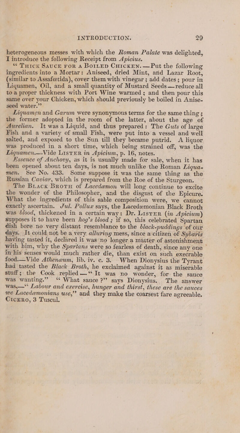 heterogeneous messes with which the Roman Palate was delighted, I introduce the following Receipt from Apicius. * Tuick SAUCE FoR A BOILED CHICKEN. — Put the following ingredients into a Mortar: Aniseed, dried Mint, arid Lazar Root, (similar to Assafcetida), cover them with vinegar ; add dates; pour in Liquamen, Oil, and a small quantity of Mustard Seeds —reduce all to a proper thickness with Port Wine warmed ; and then pour this same over your Chicken, which should previously be boiled in Anise- seed water.” . Liquamen and Garum were synonymous terms for the same thing ; the former adopted in the room of the latter, about the age of Aurelian. It was a Liquid, and thus prepared: The Guts of large Fish and a variety of small Fish, were put into a vessel and well salted, and exposed to the Sun till they became putrid. A liquor was produced in a short time, which being strained off, was the Liquamen.—Vide LisTER in Apicium, p. 16, notes. Essence of Anchovy, as it is usually made for sale, when it has been opened about ten days, is not much unlike the Roman Liqua- men. See No. 433. Some suppose it was the same thing as the Russian Caviar, which is prepared from the Roe of the Sturgeon. The Brack Brotu of Lacedemon will long continue to excite the wonder of the Philosopher, and the disgust of the Epicure. What the ingredients of this sable composition were, we cannot exactly ascertain. Jul. Pollux says, the Lacedemonian Black Broth was blood, thickened in a certain way: Dr. Lister (in Apicium) Supposes it to have been hog’s blood ; if so, this celebrated Spartan dish bore no very distant resemblance to the black-puddings of our days. It could not be a very alluring mess, since a citizen of Sybaris having tasted it, declared it was no longer a matter of astonishment with him, why the Spartans were so fearless of death, since any one — in his senses would much rather die, than exist on such execrable food.—Vide Atheneum, lib. iv. c. 3. When Dionysius the Tyrant had tasted the Black Broth, he exclaimed against it as miserable stuff; the Cook replied —‘“ It was no wonder, for the sauce was wanting.” ‘* What sauce ?” says Dionysius. The answer was,—** Labour and exercise, hunger and thirst, these are the sauces we Lacedemonians use,” and they make the coarsest fare agreeable. CicERo, 3 Tuscul.