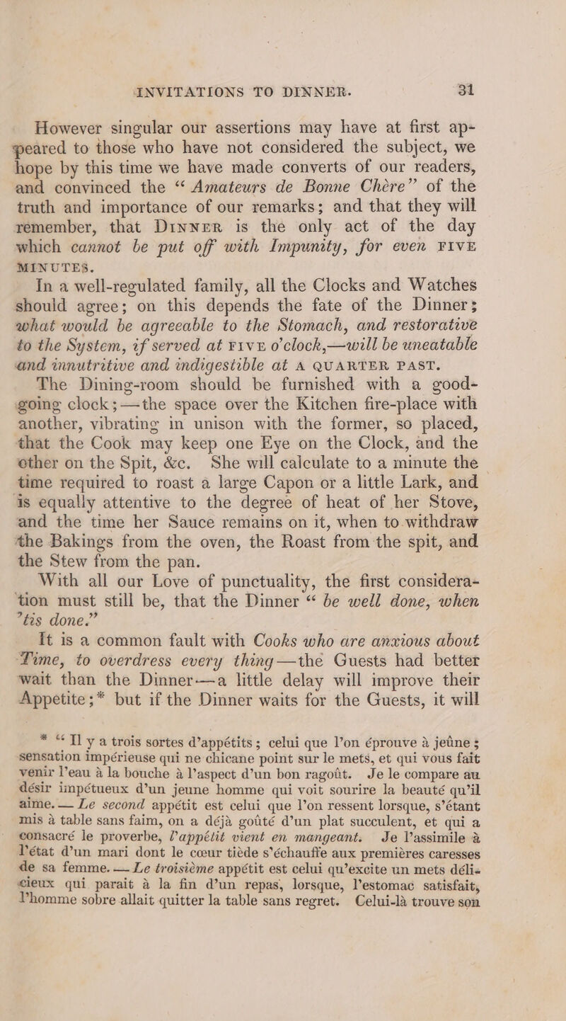 However singular our assertions may have at first ap- peared to those who have not considered the subject, we hope by this time we have made converts of our readers, and convinced the ‘“ Amateurs de Bonne Chére” of the truth and importance of our remarks; and that they will remember, that Dinner is the only act of the day which cannot be put off with Impunity, for even FIVE MINUTES. In a well-regulated family, all the Clocks and Watches should agree; on this depends the fate of the Dinner; what would be agreeable to the Stomach, and restorative to the System, if served at viv o’clock,—will be uneatable and innutritive and indigestible at A QUARTER PAST. The Dining-room should be furnished with a good- going clock;—the space over the Kitchen fire-place with another, vibrating in unison with the former, so placed, that the Cook may keep one Eye on the Clock, and the other on the Spit, &c. She will calculate to a minute the ~ time required to roast a large Capon or a little Lark, and is equally attentive to the degree of heat of her Stove, and the time her Sauce remains on it, when to.withdraw the Bakings from the oven, the Roast from the spit, and the Stew from the pan. With all our Love of punctuality, the first considera- tion must still be, that the Dinner “ be well done, when *tes done.” It is a common fault with Cooks who are anxious about Time, to overdress every thing—the Guests had better wait than the Dinner-—a little delay will improve their Appetite;* but if the Dinner waits for the Guests, it will * “Tl y a trois sortes d’appétits ; celui que l’on éprouve a jetine s sensation impérieuse qui ne chicane point sur le mets, et qui vous fait venir l’eau a la bouche a V’aspect d’un bon ragoit. Je le compare au désir impétueux d@’un jeune homme qui voit sourire la beauté qu’il aime. — Le second appétit est celui que l’on ressent lorsque, s’étant mis 4 table sans faim, on a déja gotité d’un plat succulent, et qui a consacré le proverbe, Vappétit vient en mangeant. Je Vassimile & Pétat d’un mari dont le ccour tiéde s’échauffe aux premiéres caresses de sa femme. — Le troisieme appétit est celui qu’excite un mets déli« cleux qui parait a la fin d’un repas, lorsque, l’estomac satisfait, Vhomme sobre allait quitter la table sans regret. Celui-la trouve son