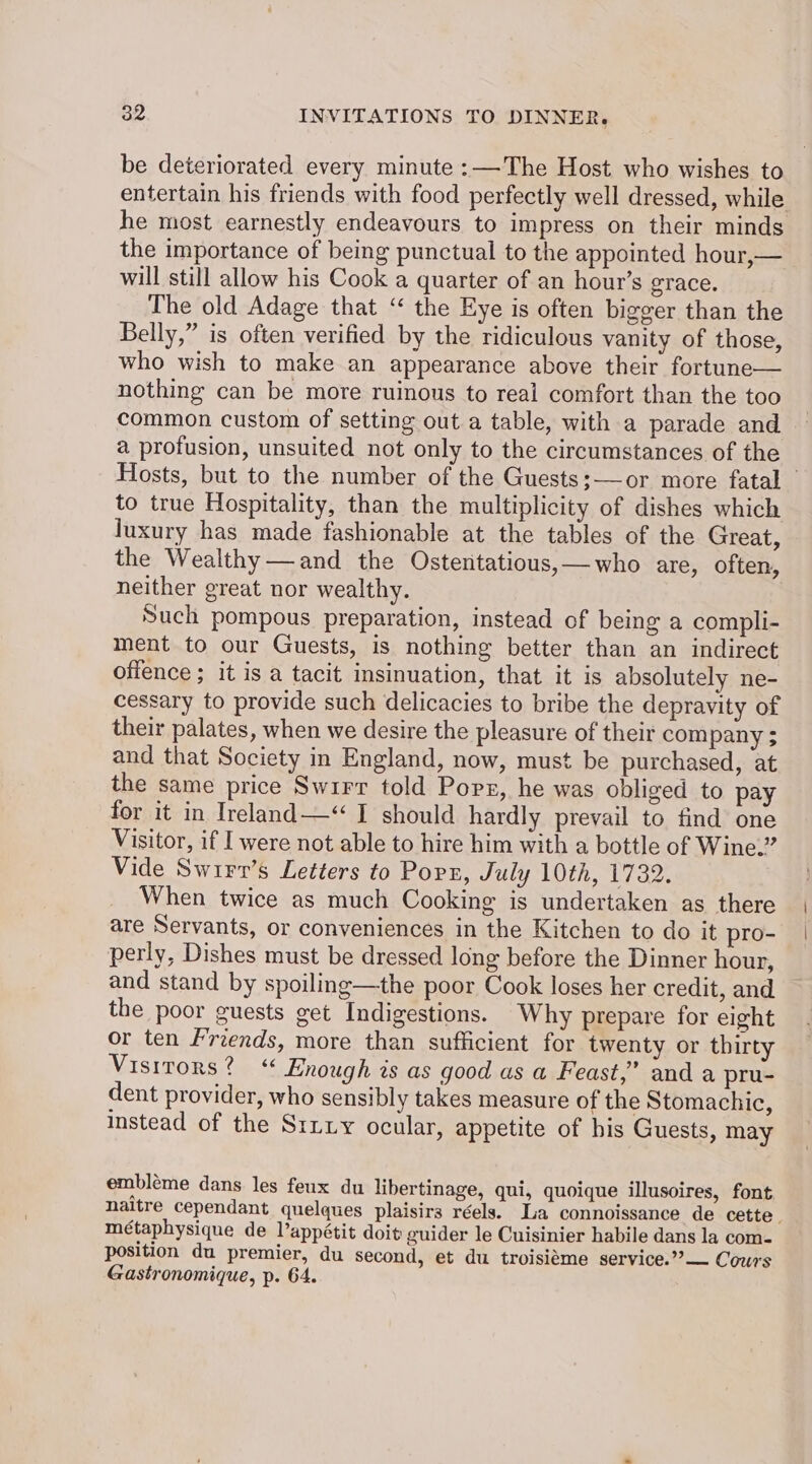 be deteriorated every minute :—The Host who wishes to entertain his friends with food perfectly well dressed, while he most earnestly endeavours to impress on their minds the importance of being punctual to the appointed hour,— will still allow his Cook a quarter of an hour's grace. The old Adage that “ the Eye is often bigger than the Belly,” is often verified by the ridiculous vanity of those, who wish to make an appearance above their fortune— nothing can be more ruinous to real comfort than the too common custom of setting out a table, with a parade and a profusion, unsuited not only to the circumstances of the Hosts, but to the number of the Guests:—or more fatal © to true Hospitality, than the multiplicity of dishes which luxury has made fashionable at the tables of the Great, the Wealthy —and the Ostentatious,—who are, often, neither great nor wealthy. Such pompous preparation, instead of being a compli- ment to our Guests, is nothing better than an indirect offence ; it is a tacit insinuation, that it is absolutely ne- cessary to provide such delicacies to bribe the depravity of their palates, when we desire the pleasure of their company $ and that Society in England, now, must be purchased, at the same price Swirr told Popr, he was obliged to pay for it in Ireland—“ I should hardly prevail to find one Visitor, if I were not able to hire him with a bottle of Wine.” Vide Swirr’s Letters to Port, July 10th, 1732. When twice as much Cooking is undertaken as there are Servants, or conveniences in the Kitchen to do it pro- perly, Dishes must be dressed long before the Dinner hour, and stand by spoiling—the poor Cook loses her credit, and the poor guests get Indigestions. Why prepare for eight or ten Friends, more than sufficient for twenty or thirty Visirors? ‘ Enough is as good as a Feast,” and a pru- dent provider, who sensibly takes measure of the Stomachic, instead of the Stiiy ocular, appetite of his Guests, may embléme dans les feux du libertinage, qui, quoique illusoires, font naitre cependant quelques plaisirs réels. La connoissance de cette. métaphysique de Vappétit doit guider le Cuisinier habile dans la com- position du premier, du second, et du troisiéme service.””— Cours Gastronomique, p. 64.