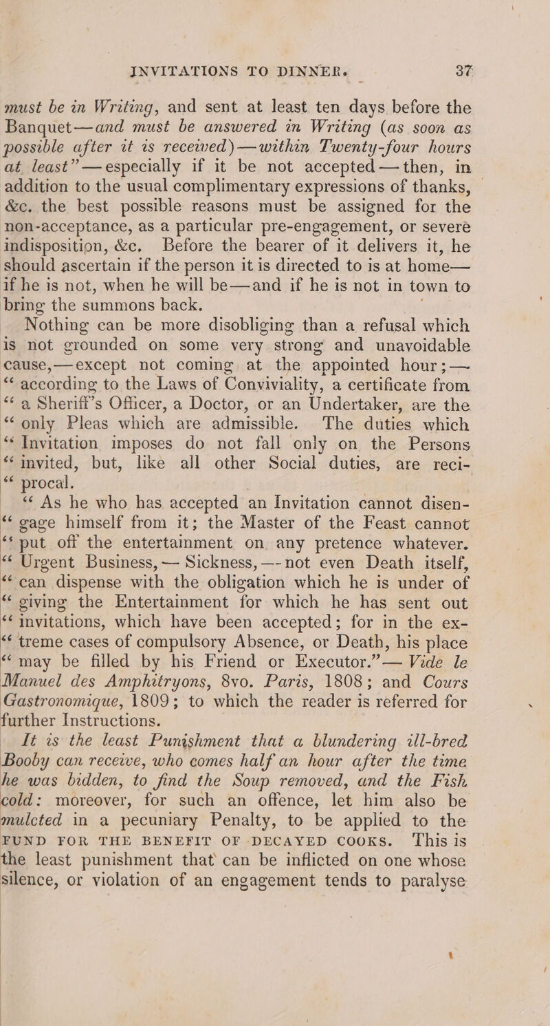 must be in Writing, and sent at least ten days before the Banquet—and must be answered in Writing (as soon as possible after rt rs recewwed)—within Twenty-four hours at least” —especially if it be not accepted—then, in addition to the usual complimentary expressions of thanks, — &amp;c. the best possible reasons must be assigned for the non-acceptance, as a particular pre-engagement, or severe indisposition, &amp;c. Before the bearer of it delivers it, he should ascertain if the person it is directed to is at home— if he is not, when he will be—and if he is not in town to bring the summons back. Nothing can be more disobliging than a refusal which is not grounded on some very strong and unavoidable cause,—except not coming at the appointed hour ;— ““ according to the Laws of Conviviality, a certificate from “ Sherifi’s Officer, a Doctor, or an Undertaker, are the “only Pleas which are admissible. The duties which “ Invitation imposes do not fall only on the Persons “invited, but, like all other Social duties, are reci- “ procal. ““ As he who has accepted an Invitation cannot disen- “ gace himself from it; the Master of the Feast cannot “ put off the entertainment on. any pretence whatever. “ Urgent Business, — Sickness, —-not even Death itself, “can dispense with the obligation which he is under of «“ giving the Entertaiment for which he has sent out fa Invitations, which have been accepted; for in the ex- “treme cases of compulsory Absence, or Death, his place “may be filled by his Friend or Executor.” — Vide le Manuel des Amphitryons, 8vo. Paris, 1808; and Cours Gastronomique, 1809; to which the reader is referred for further Instructions. It as the least Punishment that a blundering ill-bred Booby can receive, who comes half an hour after the time he was bidden, to find the Soup removed, and the Fish cold: moreover, for such an offence, les him also be mulcted in a pecuniary Penalty, to be applied to the FUND FOR THE BENEFIT OF DECAYED cooks. This is the least punishment that’ can be inflicted on one whose silence, or violation of an engagement tends to paralyse