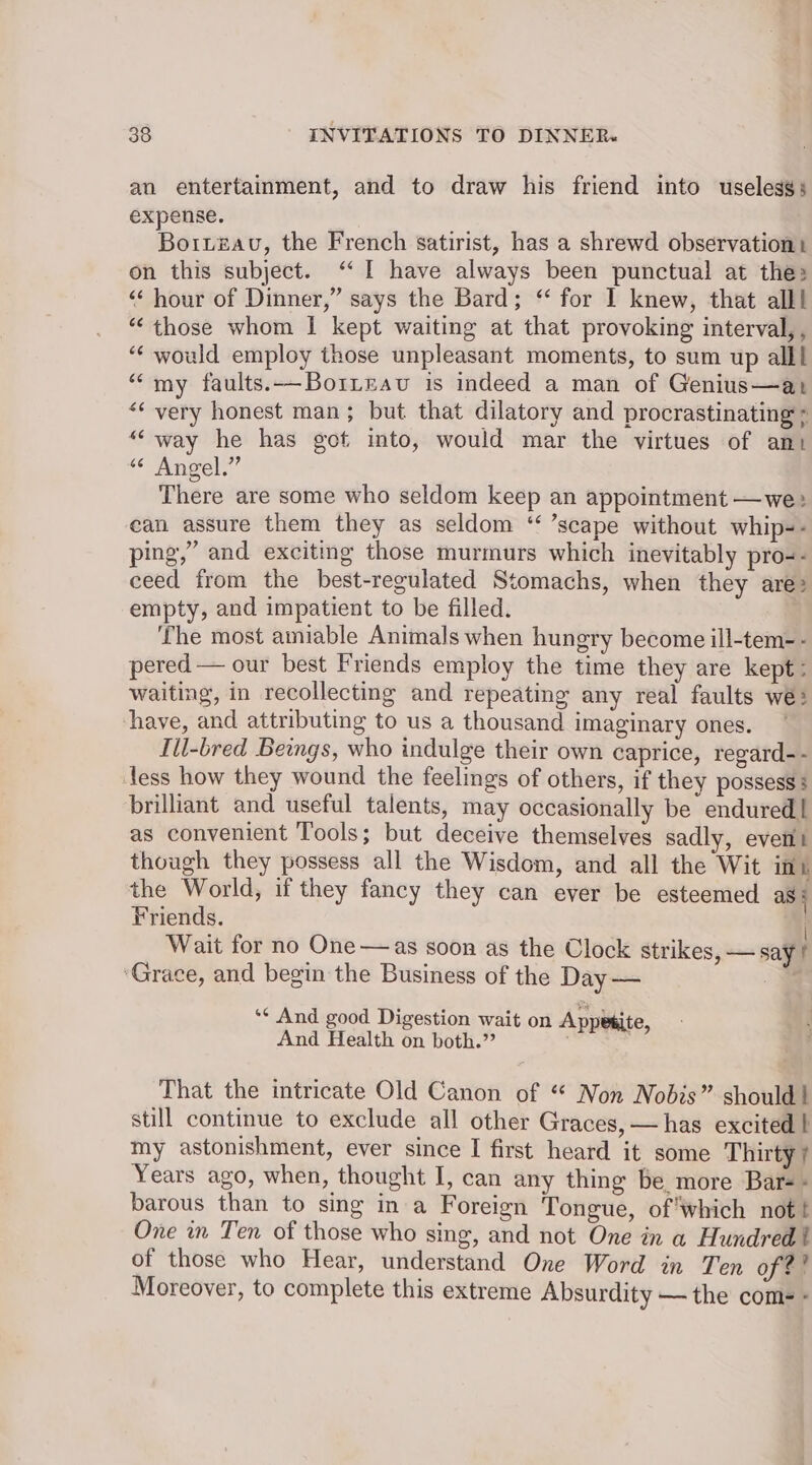 an entertainment, and to draw his friend into useless; expense. Boruteau, the French satirist, has a shrewd observation: on this subject. “‘ I have always been punctual at the: “‘ hour of Dinner,” says the Bard; “ for I knew, that alll “those whom I kept waiting at that provoking interval, , “¢ would employ those unpleasant moments, to sum up alll “my faults.-—-BoiLeav is indeed a man of Genius—at “very honest man; but that dilatory and procrastinating ; “way he has got into, would mar the virtues of ant “© Angel,” There are some who seldom keep an appointment —we: can assure them they as seldom “ ’scape without whip-- ping,” and exciting those murmurs which inevitably pro-- ceed from the best-regulated Stomachs, when they are> empty, and impatient to be filled. _ ‘The most amiable Animals when hungry become ill-tem-- pered — our best Friends employ the time they are kept: waiting, in recollecting and repeating any real faults we: have, and attributing to us a thousand imaginary ones. Ill-bred Beings, who indulge their own caprice, regard-- less how they wound the feelings of others, if they possess : brilliant and useful talents, may occasionally be endured! as convenient Tools; but deceive themselves sadly, event though they possess all the Wisdom, and all the Wit int the World, if they fancy they can ever be esteemed as § Friends. | Wait for no One —as soon as the Clock strikes, — say ! ‘Grace, and begin the Business of the Day — _ *¢ And good Digestion wait on Ap kite And Health on both.” bia ia That the intricate Old Canon of “ Non Nobis” should! still continue to exclude all other Graces, —has excited l my astonishment, ever since I first heard it some Thirty} Years ago, when, thought I, can any thing be. more Bars - barous than to sing in a Foreign Tongue, of ‘which not! One in Ten of those who sing, and not One in a Hundred! of those who Hear, understand One Word in Ten of?! Moreover, to complete this extreme Absurdity — the come -