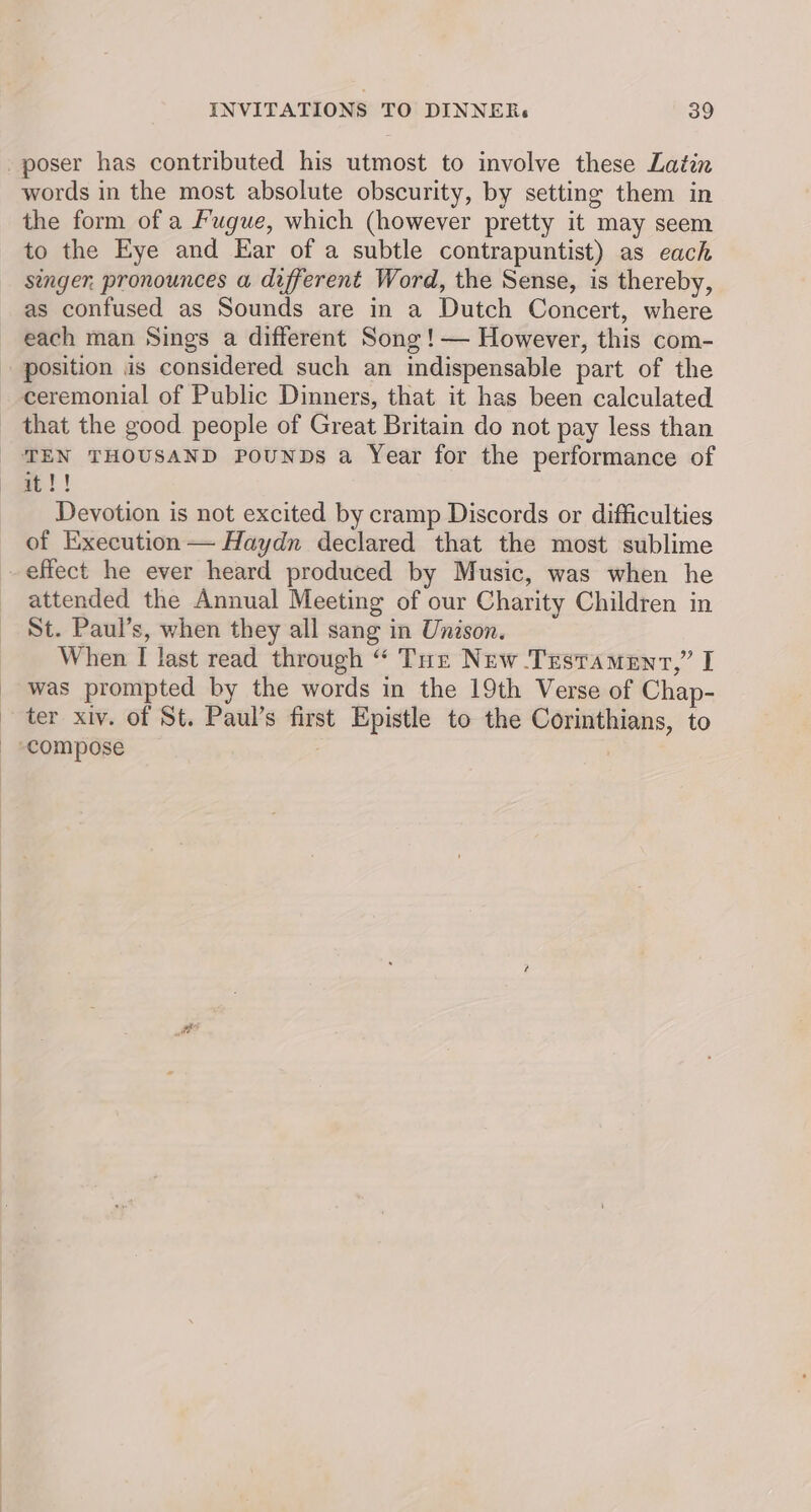 poser has contributed his utmost to involve these Latin words in the most absolute obscurity, by setting them in the form of a Fugue, which (however pretty it may seem to the Eye and Ear of a subtle contrapuntist) as each senger. pronounces a different Word, the Sense, is thereby, as confused as Sounds are in a Dutch Concert, where each man Sings a different Song !— However, this com- position is considered such an indispensable part of the ceremonial of Public Dinners, that it has been calculated _ that the good people of Great Britain do not pay less than TEN THOUSAND PouNDs a Year for the performance of et! Devotion is not excited by cramp Discords or difficulties of Execution — Haydn declared that the most sublime effect he ever heard produced by Music, was when he attended the Annual Meeting of our Charity Children in St. Paul’s, when they all sang in Unison. When I last read through “ Tur New Testament,” I was prompted by the words in the 19th Verse of Chap- ter xiv. of St. Paul’s first Epistle to the Corinthians, to compose : i