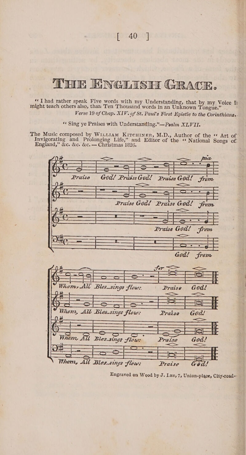 I: NGLISH GRACE. ‘* Thad rather speak Five words with my Understanding, that by my Voice might teach others also, than Ten Thousand words in an Unknown Tongue.” Verse 19 of Chap. XIV. of St. Paul’s First Epistle to the Corinthians.. «¢ Sing ye Praises with Understanding.”— Psalm XLVII. - The Music composed by Winu1am Kircuinen, M.D., Author of the « Art of Invigorating and Prolonging Life,” and Editor of the « National Songs of. England,” &c. &c. &c. — Christmas 1826. Whom, All Bles_sings Slow: Praise God! 9 : —— a : ——— ' Whonr, All Bles.sings flow: Praiso God!’ a ht —_____ > é Whem, All Bles.sings flow: Praise God! 7 <=> = = ——— = === = —H Whorn, Alt Blessings flow: Praise od/ Engraved on Wood by J. Lzz, 7, Union-place, City-roade-