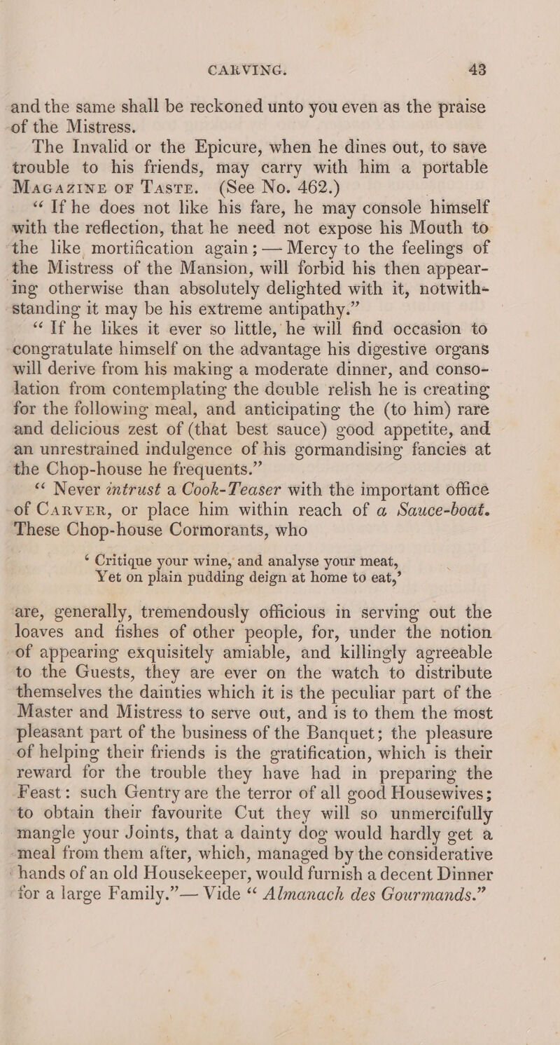 and the same shall be reckoned unto you even as the praise -of the Mistress. The Invalid or the Epicure, when he dines out, to save trouble to his friends, may carry with him a portable Macazine or Taste. (See No. 462.) | ‘“‘ If he does not like his fare, he may console himself with the reflection, that he need not expose his Mouth to the like mortification again ;— Mercy to the feelings of the Mistress of the Mansion, will forbid his then appear- ‘ing otherwise than absolutely delighted with it, notwith- ‘standing it may be his extreme antipathy.” “Tf he likes it ever so little, he will find occasion to congratulate himself on the advantage his digestive organs will derive from his making a moderate dinner, and conso- lation from contemplating the deuble relish he is creating for the following meal, and anticipating the (to him) rare and delicious zest of (that best sauce) good appetite, and an unrestrained indulgence of his gormandising fancies at the Chop-house he frequents.” “« Never zntrust a Cook-Teaser with the important office of Carver, or place him within reach of a Sauce-boat. These Chop-house Cormorants, who *‘ Critique your wine, and analyse your meat, Yet on plain pudding deign at home to eat,’ are, generally, tremendously officious in serving out the loaves and fishes of other people, for, under the notion of appearing exquisitely amiable, and killigly agreeable to the Guests, they are ever on the watch to distribute themselves the dainties which it is the peculiar part of the - Master and Mistress to serve out, and is to them the most pleasant part of the business of the Banquet; the pleasure of helping their friends is the gratification, which is their reward for the trouble they have had in preparing the Feast: such Gentry are the terror of all good Housewives; to obtain their favourite Cut they will so unmercifully mangle your Joints, that a dainty dog would hardly get a meal from them after, which, managed by the considerative ‘hands of an old Housekeeper, would furnish a decent Dinner for a large Family.”— Vide “ Almanach des Gourmands.”