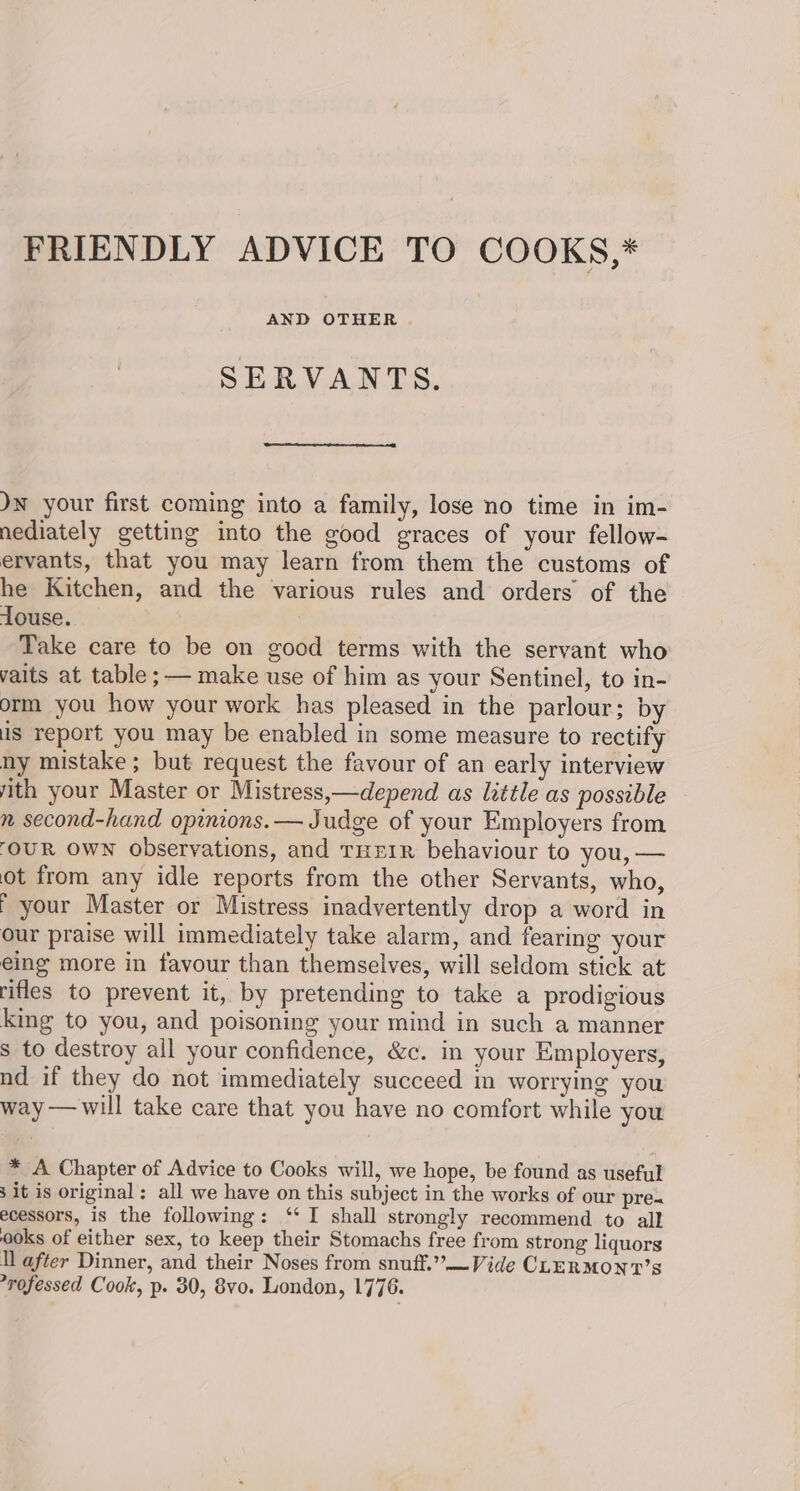 FRIENDLY ADVICE TO COOKS,* AND OTHER . SERVANTS. Jn your first coming into a family, lose no time in im- nediately getting into the good graces of your fellow- ervants, that you may learn from them the customs of he Kitchen, and the various rules and orders of the touse. Take care to be on good terms with the servant who vaits at table ;— make use of him as your Sentinel, to in- orm you how your work has pleased in the parlour; by us report you may be enabled in some measure to rectify ny mistake; but request the favour of an early interview ith your Master or Mistress,—depend as little as possible n second-hand opinions. — Judge of your Employers from ‘OUR OWN observations, and THEIR behaviour to you, — ot from any idle reports from the other Servants, who, r your Master or Mistress inadvertently drop a word in our praise will immediately take alarm, and fearing your eing more in favour than themselves, will seldom stick at rifles to prevent it, by pretending to take a prodigious king to you, and poisoning your mind in such a manner s to destroy all your confidence, &amp;c. in your Employers, nd if they do not immediately succeed in worrying you way —will take care that you have no comfort while you * A Chapter of Advice to Cooks will, we hope, be found as useful 3 it is original : all we have on this subject in the works of our pre- ecessors, is the following: ‘‘ I shall strongly recommend to all ooks of either sex, to keep their Stomachs free from strong liquors Il after Dinner, and their Noses from snuff.” —Vide CLERMONT’S rofessed Cook, p. 30, 8vo. London, 1776.