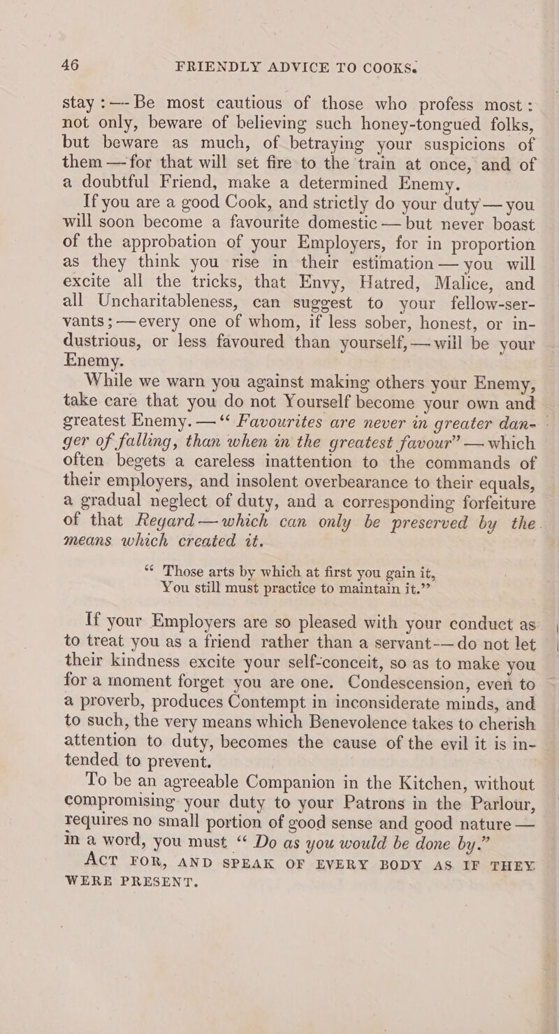 stay :—-Be most cautious of those who profess most : not only, beware of believing such honey-tongued folks, but beware as much, of betraying your suspicions of them —for that will set fire to the train at once, and of a doubtful Friend, make a determined Enemy. If you are a good Cook, and strictly do your duty — you will soon become a favourite domestic — but never boast of the approbation of your Employers, for in proportion as they think you rise in their estimation — you will excite all the tricks, that Envy, Hatred, Malice, and all Uncharitableness, can suggest to your fellow-ser- vants ;——every one of whom, if less sober, honest, or in- dustrious, or less favoured than yourself, —will be your Enemy. While we warn you against making others your Enemy, take care that you do not Yourself become your own and greatest Enemy. —“ Favourites are never in greater dan- ger of falling, than when in the greatest favour” — which often begets a careless inattention to the commands of their employers, and insolent overbearance to their equals, a gradual neglect of duty, and a corresponding forfeiture of that Regard—which can only be preserved by the. means which created it. *¢ Those arts by which at first you gain it, You still must practice to maintain it.” If your Employers are so pleased with your conduct as to treat you as a friend rather than a servant-—do not let their kindness excite your self-conceit, so as to make you for a moment forget you are one. Condescension, even to a proverb, produces Contempt in inconsiderate minds, and to such, the very means which Benevolence takes to cherish attention to duty, becomes the cause of the evil it is in- tended to prevent. | To be an agreeable Companion in the Kitchen, without compromising: your duty to your Patrons in the Parlour, requires no small portion of good sense and good nature — m a word, you must “ Do as you would be done by.” Act FOR, AND SPEAK OF EVERY BODY AS IF THEY. WERE PRESENT.