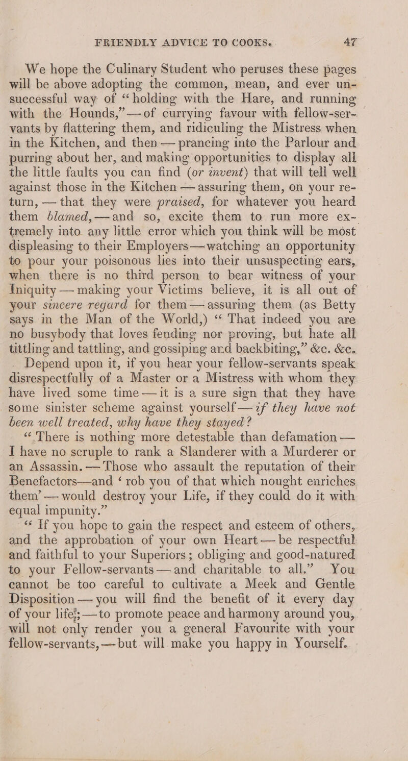 We hope the Culinary Student who peruses these pages will be above adopting the common, mean, and ever un- successful way of “holding with the Hare, and running with the Hounds,”—of currying favour with fellow-ser- vants by flattering them, and ridiculing the Mistress when in the Kitchen, and then — prancing into the Parlour and purring about her, and making opportunities to display all the little faults you can find (or mvent) that will tell well against those in the Kitchen — assuring them, on your re- turn, — that they were prazsed, for whatever you heard them blamed,—and so, excite them to run more ex-. tremely into any little error which you think will be most displeasing to their Employers—watching an opportunity to pour your poisonous lies into their unsuspecting ears, when there is no third person to bear witness of your {niquity — making your Victims believe, it is all out of your sicere regard for them — assuring them (as Betty says in the Man of the World,) ‘“‘ That indeed you are no busybody that loves fending nor proving, but hate all tittling and tattling, and gossipmg ard backbiting,” &c. &e. Depend upon it, if you hear your fellow-servants speak disrespectfully of a Master or a Mistress with whom they have lived some time —it is a sure sign that they have some sinister scheme against yourself —2f they have not been well treated, why have they stayed? “There is nothing more detestable than defamation — I have no scruple to rank a Slanderer with a Murderer or an Assassin. —'Those who assault the reputation of their Benefactors—and ‘ rob you of that which nought enriches them’— would destroy your Life, if they could do it with equal impunity.” “ Tf you hope to gain the respect and esteem of others, and the approbation of your own Heart — be respectful and faithful to your Superiors; obliging and good-natured to your Fellow-servants— and charitable to all.” You cannot be too careful to cultivate a Meek and Gentle Disposition — you will find the benefit of it every day of your life; to promote peace and harmony around you, will not only render you a general Favourite with your fellow-servants, — but. will make you happy in Yourself.