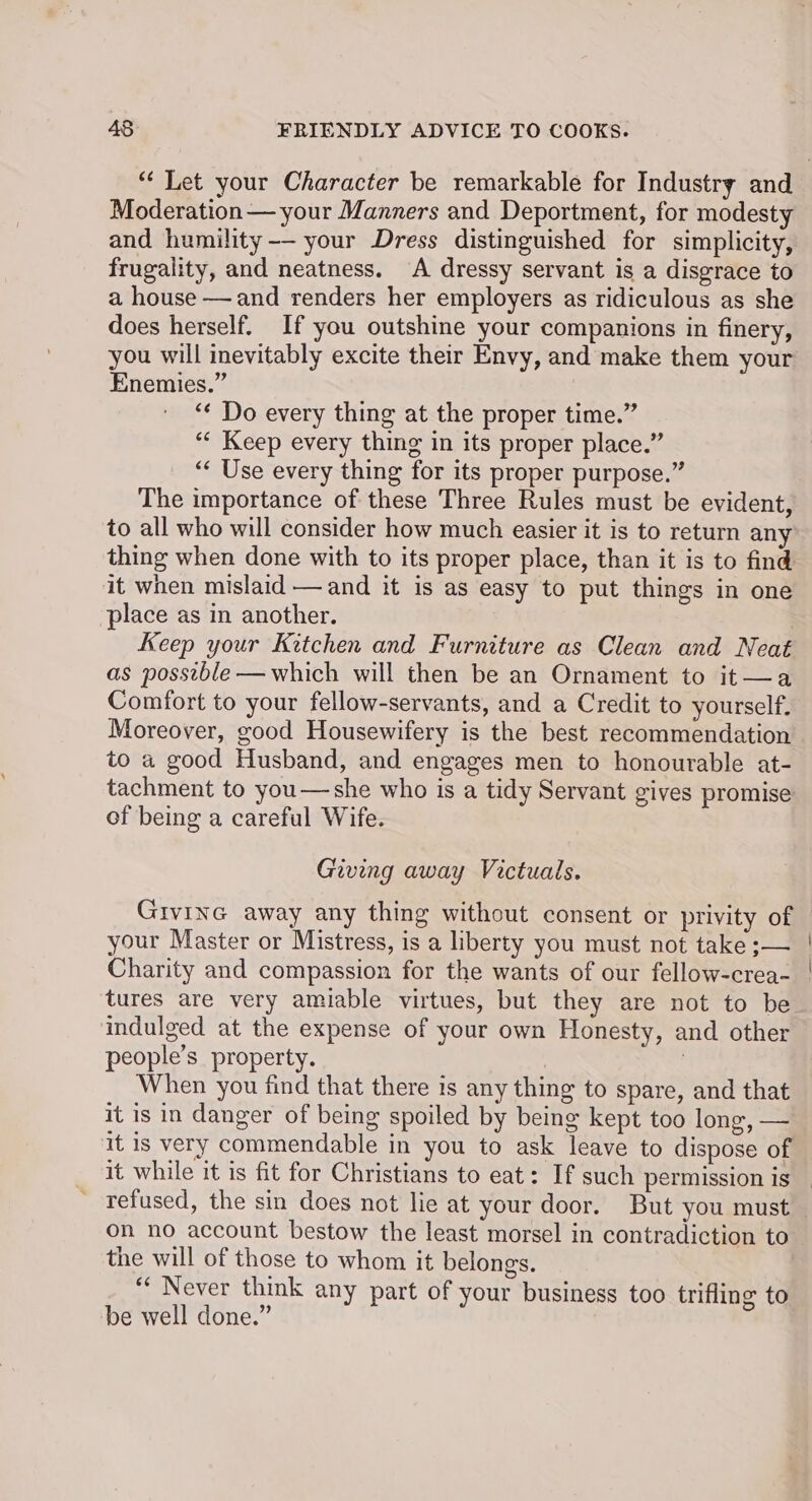 Moderation — your Manners and Deportment, for modesty and humility -— your Dress distinguished for simplicity, frugality, and neatness. A dressy servant is a disgrace to a house —and renders her employers as ridiculous as she does herself. If you outshine your companions in finery, you will inevitably excite their Envy, and make them your Enemies.” “¢ Do every thing at the proper time.” ‘¢ Keep every thing in its proper place.” “‘ Use every thing for its proper purpose.” The importance of these Three Rules must be evident, to all who will consider how much easier it is to return any thing when done with to its proper place, than it is to find it when mislaid —and it is as easy to put things in one place as in another. | Keep your Kitchen and Furniture as Clean and Neat as possible —which will then be an Ornament to it—a Comfort to your fellow-servants, and a Credit to yourself, Moreover, good Housewifery is the best recommendation to a good Husband, and engages men to honourable at- tachment to you—-she who is a tidy Servant gives promise of being a careful Wife. Giving away Victuals. your Master or Mistress, is a liberty you must not take ;— Charity and compassion for the wants of our fellow-crea- tures are very amiable virtues, but they are not to be indulged at the expense of your own Honesty, and other people’s property. 7 : When you find that there is any thing to spare, and that it is in danger of being spoiled by being kept too long, — it is very commendable in you to ask leave to dispose of refused, the sin does not lie at your door. But you must on no account bestow the least morsel in contradiction to the will of those to whom it belongs. ““ Never think any part of your business too trifling to be well done.” | |