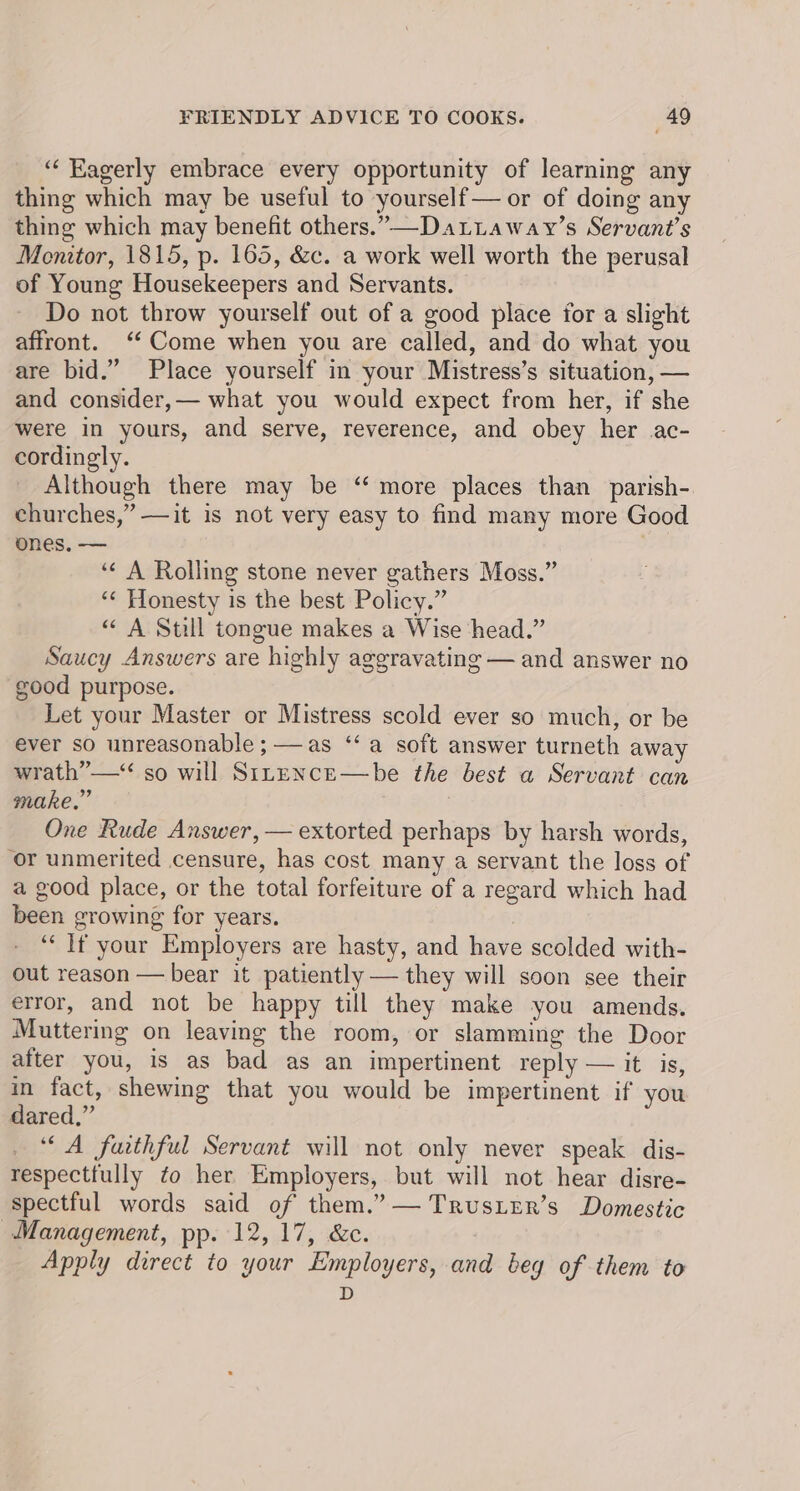 ‘“‘ Eagerly embrace every opportunity of learning any thing which may be useful to yourself— or of doing any thing which may benefit others.” —-DaLLaway’s Servant’s Mentor, 1815, p. 165, &amp;c. a work well worth the perusal of Young Housekeepers and Servants. Do not throw yourself out of a good place for a slight affront. ‘Come when you are called, and do what you are bid.” Place yourself in your Mistress’s situation, — and consider,— what you would expect from her, if she were in yours, and serve, reverence, and obey her ac- cordingly. Although there may be “ more places than parish- churches,” —it is not very easy to find many more Good ones. — ‘¢ A Rolling stone never gathers Moss.” ‘“¢ Honesty is the best Policy.” “ A Still tongue makes a Wise head.” Saucy Answers are highly aggravating — and answer no good purpose. Let your Master or Mistress scold ever so much, or be ever so unreasonable ; —as ‘‘ a soft answer turneth away wrath” —* so will StnenceE—be the best a Servant can make,” . One Rude Answer, — extorted perhaps by harsh words, ‘or unmerited censure, has cost many a servant the loss of a good place, or the total forfeiture of a regard which had been growing for years. : ‘“‘ If your Employers are hasty, and have scolded with- out reason — bear it patiently — they will soon see their error, and not be happy till they make you amends. Muttering on leaving the room, or slamming the Door after you, is as bad as an impertinent reply — it is, in fact, shewing that you would be impertinent if you dared,” A faithful Servant will not only never speak dis- respecttully ¢o her Employers, but will not hear disre- spectful words said of them.” — TrusLer’s Domestic Management, pp. 12, 17, &amp;c. Apply direct to your Employers, and bey of them to D