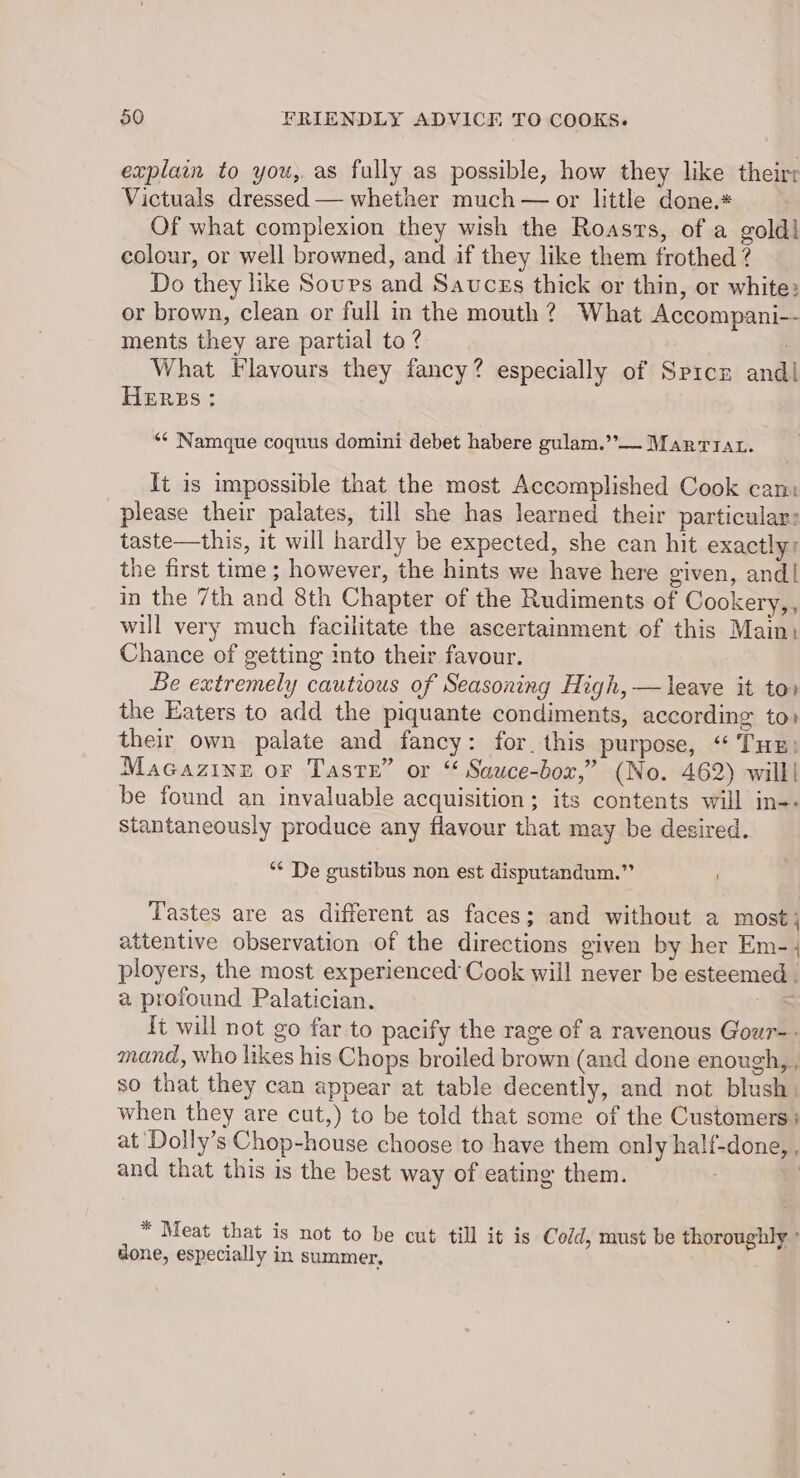 explain to you, as fully as possible, how they like theirr Victuals dressed — whether much — or little done.* Of what compiexion they wish the Roasts, of a goldl colour, or well browned, and if they like them frothed ? Do they like Sours and Sauces thick or thin, or white: or brown, clean or full in the mouth? What Accompani-- ments they are partial to? What Flavours they fancy? especially of Spice and| HERBS; ‘“¢ Namque coquus domini debet habere gulam.”— Marriat. It is impossible that the most Accomplished Cook cam please their palates, till she has learned their particular: taste—this, it will hardly be expected, she can hit exactly: the first time ; however, the hints we have here given, and| in the 7th and 8th Chapter of the Rudiments of Cookery,, will very much facilitate the ascertainment of this Main. Chance of getting into their favour. Be extremely cautious of Seasoning High, —leave it to» the Eaters to add the piquante condiments, according to) their own palate and fancy: for. this purpose, “ Tus: Macazine or Taste” or “ Sauce-box,” (No. 462) will! be found an invaluable acquisition; its contents will in-- Stantaneously produce any flavour that may be desired. ** De gustibus non est disputandum.” Tastes are as different as faces; and without a most j attentive observation of the directions given by her Em-, ployers, the most experienced’ Cook will never be esteemed. a profound Palatician. | {t will not go far to pacify the rage of a ravenous Gour- - mand, who likes his Chops broiled brown (and done enough, , so that they can appear at table decently, and not blush, when they are cut,) to be told that some of the Customers: at Dolly’s Chop-house choose to have them only half-done, , and that this is the best way of eating them. . ) * Meat that is not to be cut till it is Cold, must be thoroughly ° done, especially in summer,
