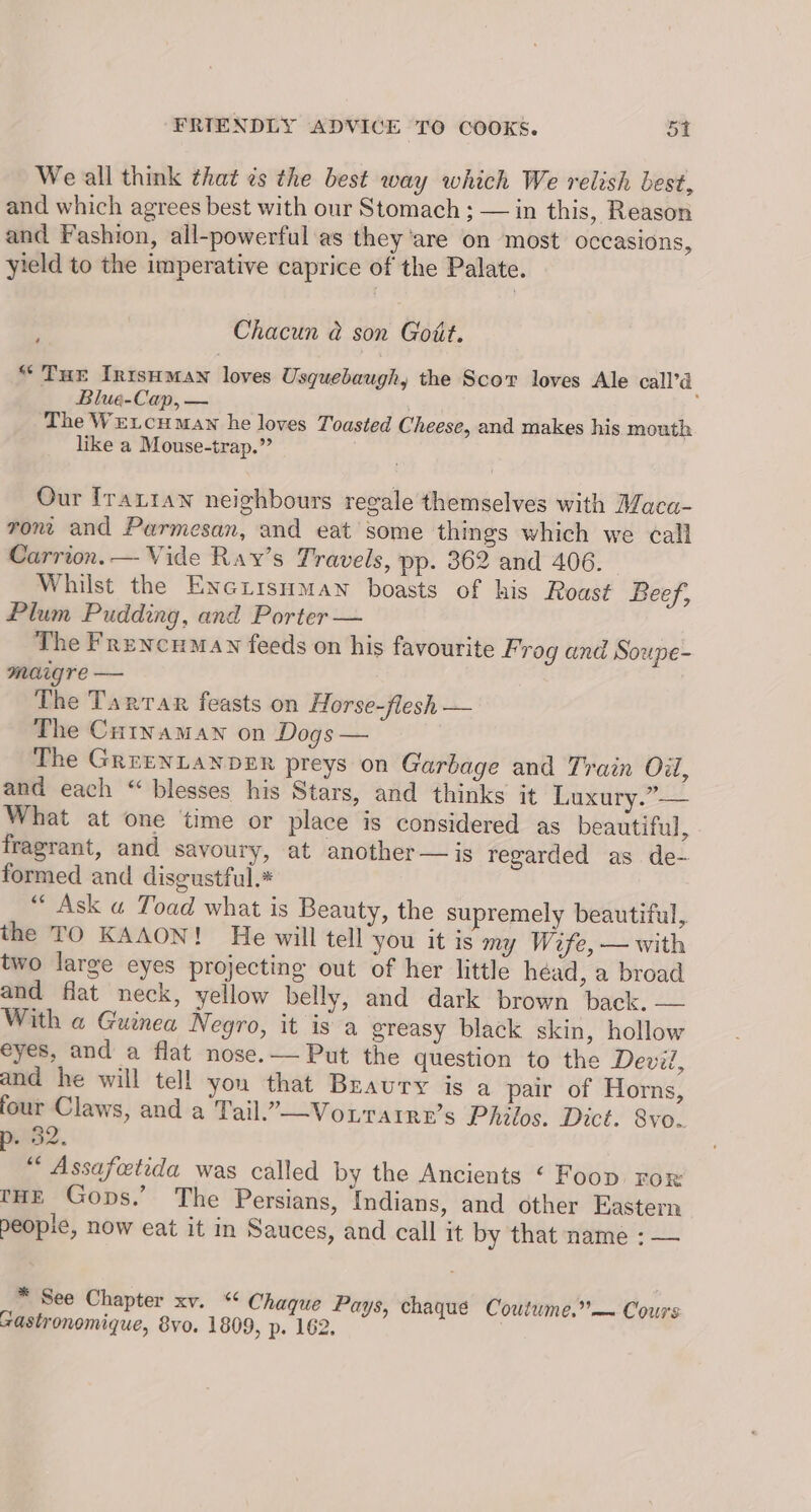 We all think that ¢s the best way which We relish best, and which agrees best with our Stomach ; — in this, Reason and Fashion, all-powerful as they’are on most occasions, yield to the imperative caprice of the Palate. ‘ Chacun @ son Gott. “Tue Intsuman loves Usquebaugh, the Scor loves Ale call’d Blue-Cap, — ; The Wetcuman he loves Toasted Cheese, and makes his mouth like a Mouse-trap.” Our Irartan neighbours regale themselves with Maca- ront and Parmesan, and eat some things which we call Carrion. — Vide Ray’s Travels, pp. 362 and 406. Whilst the Exe tisumawn boasts of his Roast Beef, Plum Pudding, and Porter — The Frencumay feeds on his favourite Frog and Soupe- maigre — The Tarrar feasts on Horse-flesh — The Curyamawn on Dogs — The GRrENLANDER preys on Garbage and Train Oil, and each “ blesses his Stars, and thinks it Luxury.” — What at one ‘time or place is considered as beautiful, fragrant, and savoury, at another — is regarded as de- formed and disgustful.* “ Ask a Toad what is Beauty, the supremely beautiful, the TO KAAON! He will tell you it is my Wife, — with two large eyes projecting out of her little head, a broad and flat neck, yellow belly, and dark brown back. — With a Guinea Negro, it is a greasy black skin, hollow eyes, and a flat nose.— Put the question to the Devil, and he will tell you that Braury is a pair of Horns, four Claws, and a Tail.”—Vourarre’s Philos. Dict. 8vo.. . 82. “* Assafoetida was called by the Ancients ‘ Foop ror tHE Gops.’ The Persians, Indians, and other Eastern peopie, now eat it in Sauces, and call it by that name : — * See Chapter xv. ** Chaque Pays, chaque Coutume.”— Cours castronomique, 8vo. 1809, p. 162.