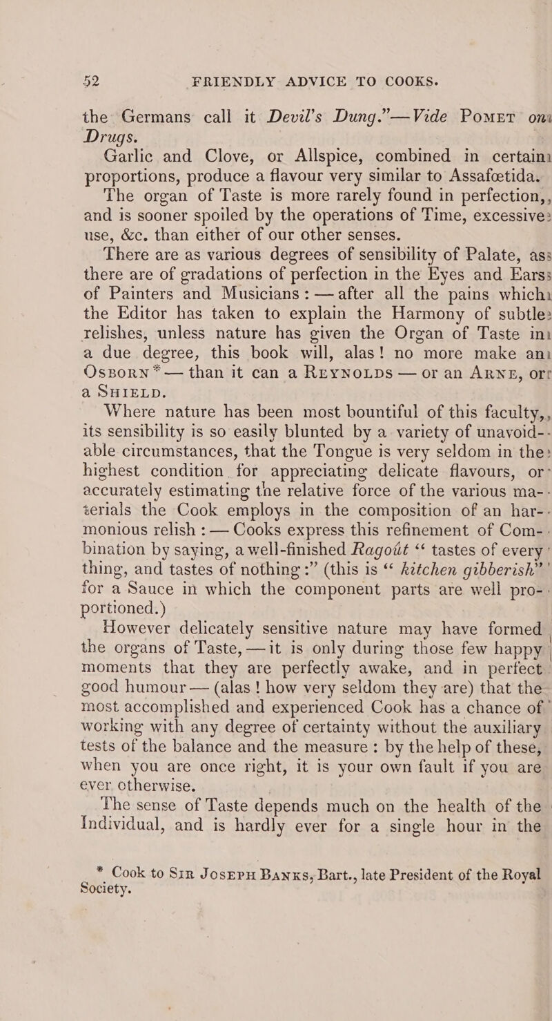 the Germans call it Devil’s Dung.”—Vide Pomet oni Drugs. , Garlic and Clove, or Allspice, combined in certaim proportions, produce a flavour very similar to Assafcetida. The organ of Taste is more rarely found in perfection,, and is sooner spoiled by the operations of Time, excessive: use, &c. than either of our other senses. There are as various degrees of sensibility of Palate, ass there are of gradations of perfection in the Eyes and Earss of Painters and Musicians : — after all the pains whichi the Editor has taken to explain the Harmony of subtle relishes, unless nature has given the Organ of Taste ini a due degree, this book will, alas! no more make ani Osporn*— than it can a ReyNoLpDs — or an ARNE, ort a SHIELD. Where nature has been most bountiful of this faculty,, its sensibility is so easily blunted by a variety of unavoid-- able circumstances, that the Tongue is very seldom in the: highest condition for appreciating delicate flavours, or’ accurately estimating the relative force of the various ma-- terials the Cook employs in the composition of an har-- monious relish : — Cooks express this refinement of Com-. bination by saying, a well-finished Ragott “ tastes of every’ thing, and tastes of nothing :” (this is “ kitchen gibberish” ’ for a Sauce in which the component parts are well pro-. portioned.) ; However delicately sensitive nature may have formed the organs of Taste, —it is only during those few happy | moments that they are perfectly awake, and in perfect good humour — (alas ! how very seldom they are) that the most accomplished and experienced Cook has a chance of working with any degree of certainty without the auxiliary tests of the balance and the measure : by the help of these, when you are once right, it is your own fault if you are ever. otherwise. ) The sense of Taste depends much on the health of the» Individual, and is hardly ever for a single hour in the * Cook to Sir Jo sEPH BANKS, Bart., late President of the Royal Society.