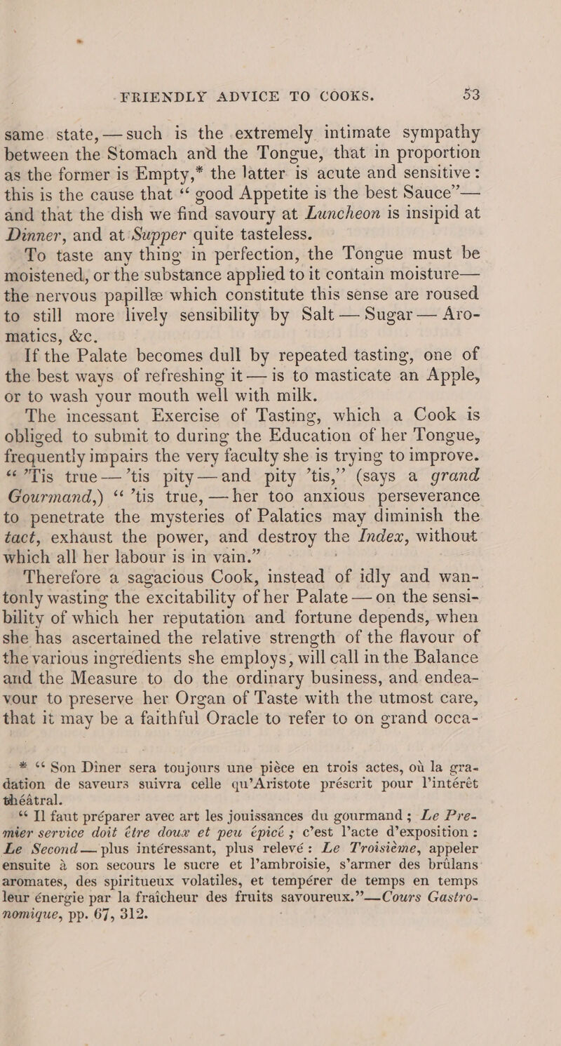 same state, —such is the extremely intimate sympathy between the Stomach and the Tongue, that in proportion as the former is Empty,* the latter. is acute and sensitive : this is the cause that ‘‘ good Appetite is the best Sauce”— and that the dish we find savoury at Luncheon is insipid at Dinner, and at Supper quite tasteless. To taste any thing in perfection, the Tongue must be moistened, or the substance applied to it contain moisture— the nervous papillee which constitute this sense are roused to still more lively sensibility by Salt — Sugar — Aro- matics, &amp;c. If the Palate becomes dull by repeated tasting, one of the best ways of refreshing it — is to masticate an Apple, or to wash your mouth well with milk. The incessant Exercise of Tasting, which a Cook is obliged to submit to during the Education of her Tongue, frequently i impairs the very faculty she is trying to improve. “Tis true——’tis pity—and pity ’tis,” (says a grand Gourmand,) ‘‘ ’tis true, —her too anxious perseverance to penetrate the mysteries of Palatics may diminish the tact, exhaust the power, and destroy ie Index, without which all her labour is in vain.’ Therefore a sagacious Cook, instead of idly and wan- tonly wasting the excitability of her Palate — on the sensi- bility of which her reputation and fortune depends, when she has ascertained the relative strength of the flavour of the various ingredients she employs, will call in the Balance and the Measure to do the ordinary business, and endea- vour to preserve her Organ of Taste with the utmost care, that it may be a faithful Oracle to refer to on grand occa- * ¢¢ Son Diner sera toujours une piéce en trois actes, ou la gra- dation de saveurs suivra celle qu’Aristote préscrit pour lintérét théatral. *¢ T] faut préparer avec art les jouissances du gourmand; Le Pre- mier service doit étre dowx et pew épicé; c’est Vacte d’exposition : Le Second — plus intéressant, plus relevé: Le Proisieme, appeler ensuite &amp; son secours le sucre et l’ambroisie, s’armer des brilans aromates, des spiritueux volatiles, et tempérer de temps en temps leur énergie par la fraicheur des pean savoureux.”—Cours Gastro- nomique, pp. 67, 312.