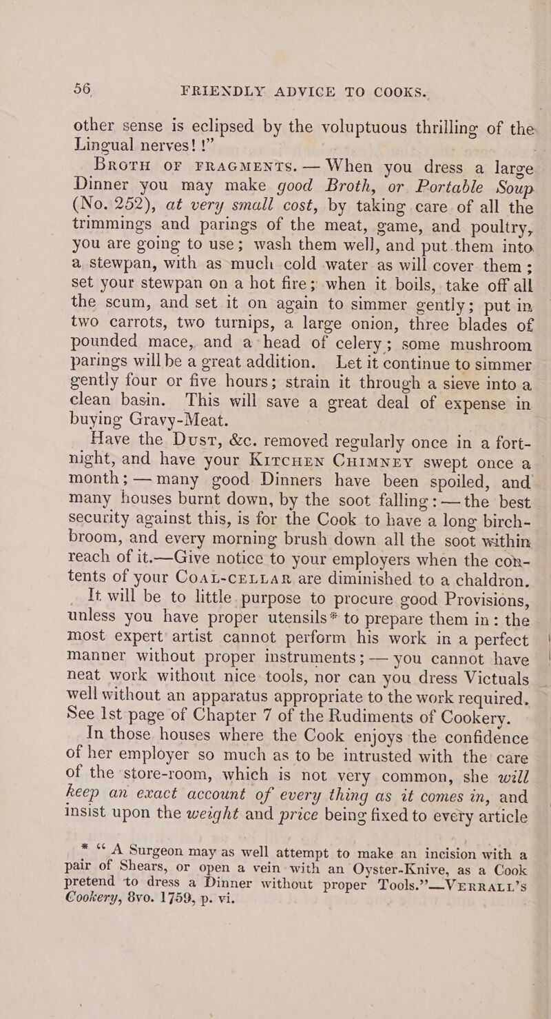 other sense is eclipsed by the voluptuous thrilling of the Lingual nerves! !” Broru oF PRAGMENTS.— When you dress a large Dinner you may make good Broth, or Portable Sou (No. 252), at very small cost, by taking care of all the trimmings and parings of the meat, game, and poultry, you are going to use; wash them well, and put them into a stewpan, with as much cold water as will cover them: set your stewpan on a hot fire; when it boils, take off all the scum, and set it on again to simmer gently; put in two carrots, two turnips, a large onion, three blades of pounded mace, and ahead of celery; some mushroom parings willbe a great addition. Let it continue to simmer gently four or five hours; strain it through a sieve into a clean basin. This will save a great deal of expense in buying Gravy-Meat. Have the Dust, &c. removed regularly once in a fort- night, and have your Kircuzn CHrmnry swept once a month;— many good Dinners have been spoiled, and many houses burnt down, by the soot falling :—the best security against this, is for the Cook to have a long birch- broom, and every morning brush down all the soot within reach of it.—Give notice to your employers when the con- tents of your CoaL-cELLAR are diminished to a chaldron. It will be to little. purpose to procure good Provisions, unless you have proper utensils* to prepare them in: the most expert artist cannot perform his work in a perfect Manner without proper instruments ;— you cannot have neat work without nice tools, nor can you dress Victuals well without an apparatus appropriate to the work required. See Ist page of Chapter 7 of the Rudiments of Cookery. In those houses where the Cook enjoys the confidence of her employer so much as to be intrusted with the care of the store-room, which is not very common, she wll keep an exact account of every thing as it comes in, and Insist upon the weight and price being fixed to every article * “* A Surgeon may as well attempt to make an incision with a pair of Shears, or open a vein with an Oyster-Knive, as a Cook pretend to dress a Dinner without proper Tools.’—VERRALL’S Cookery, 8vo. 1759, p. vi.