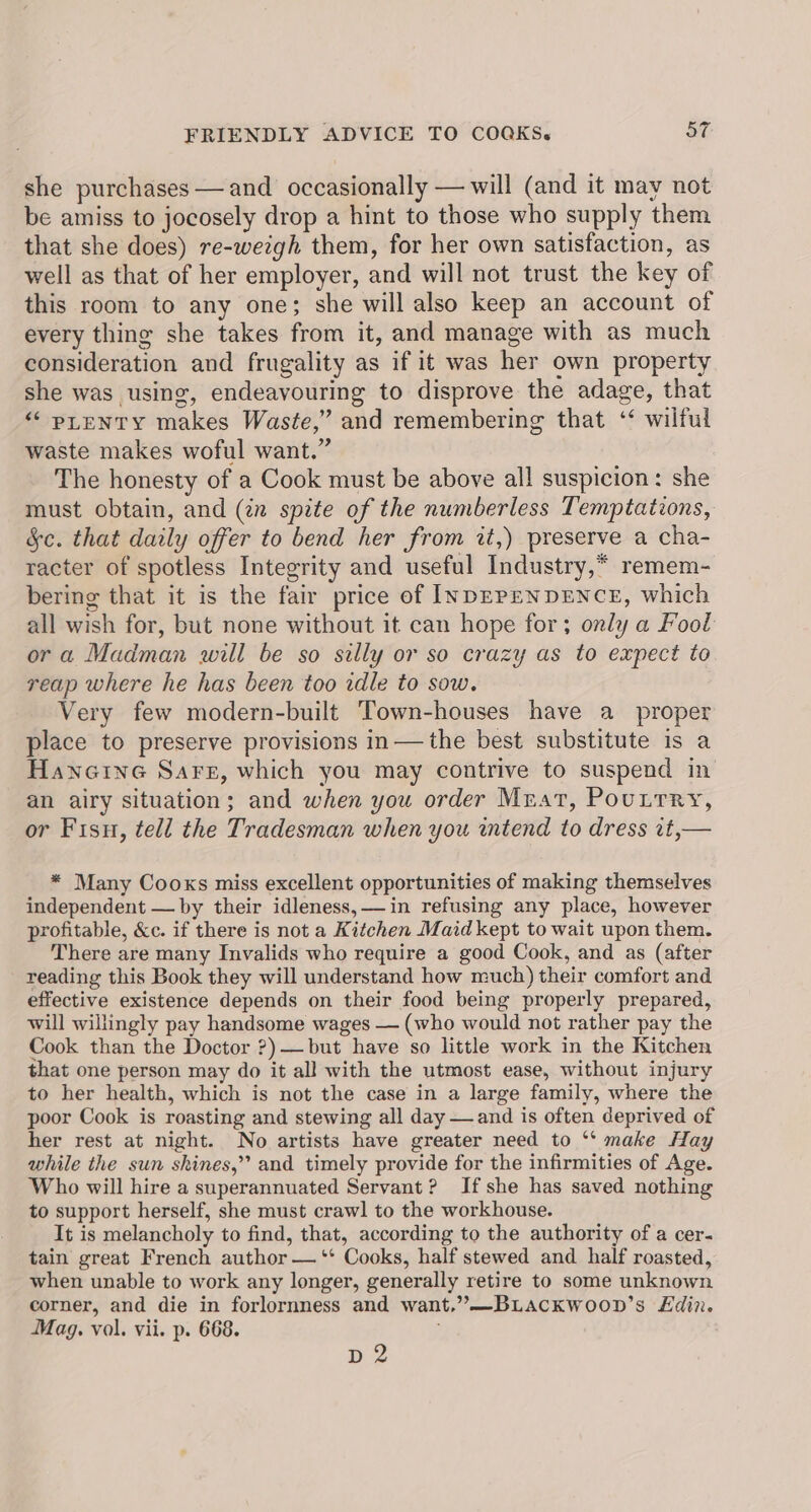 she purchases —and occasionally — will (and it may not be amiss to jocosely drop a hint to those who supply them that she does) re-wezgh them, for her own satisfaction, as well as that of her employer, and will not trust the key of this room to any one; she will also keep an account of every thing she takes from it, and manage with as much consideration and frugality as if it was her own property she was using, endeavouring to disprove the adage, that ““ puenty makes Waste,” and remembering that ‘‘ wilful waste makes woful want.” The honesty of a Cook must be above all suspicion: she must obtain, and (én spite of the numberless Temptations, &c. that daily offer to bend her from zt,) preserve a cha- racter of spotless Integrity and useful Industry,* remem- bering that it is the fair price of INDEPENDENCE, which all wish for, but none without it can hope for; only a Fool or a Madman will be so silly or so crazy as to expect to reap where he has been too idle to sow. Very few modern-built Town-houses have a proper place to preserve provisions in—the best substitute is a Hanoine Sars, which you may contrive to suspend in an airy situation; and when you order Mrat, Pouttry, or Fisu, tell the Tradesman when you intend to dress 1t,— * Many Cooks miss excellent opportunities of making themselves independent — by their idleness, in refusing any place, however profitable, &c. if there is not a Kitchen Maid kept to wait upon them. There are many Invalids who require a good Cook, and as (after reading this Book they will understand how much) their comfort and effective existence depends on their food being properly prepared, will willingly pay handsome wages — (who would not rather pay the Cook than the Doctor ?)—but have so little work in the Kitchen that one person may do it all with the utmost ease, without injury to her health, which is not the case in a large family, where the poor Cook is roasting and stewing all day —and is often deprived of her rest at night. No artists have greater need to ‘‘ make Hay while the sun shines,’ and timely provide for the infirmities of Age. Who will hire a superannuated Servant? Ifshe has saved nothing to support herself, she must crawl to the workhouse. It is melancholy to find, that, according to the authority of a cer- tain great French author — ‘* Cooks, half stewed and half roasted, when unable to work any longer, generally retire to some unknown corner, and die in forlornness and want,”—BLACKWOOD’s Edin. Mag. vol. vii. p. 668. yA