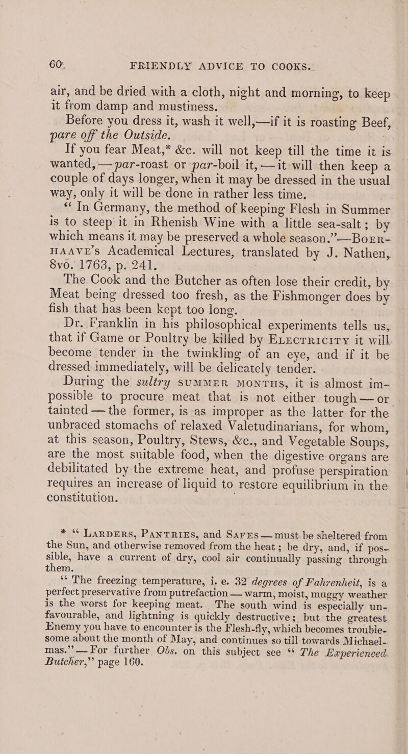air, and be dried with a cloth, night and morning, to keep it from damp and mustiness. Before you dress it, wash it well,—if it is roasting Beef, pare off the Outside. : If you fear Meat,* &amp;c. will not keep till the time it is wanted, — par-roast or par-boil it, —it will then keep a couple of days longer, when it may be dressed in the usual way, only it will be done in rather less time. “In Germany, the method of keeping Flesh in Summer is to steep it in Rhenish Wine with a little sea-salt ; by which means it may be preserved a whole season.”——BoEr- HAAVE’s Academical Lectures, translated by J. Nathen, Syoal 763i pa24 legos The Cook and the Butcher as often lose their credit, by Meat being dressed too fresh, as the Fishmonger does by fish that has been kept too long. . Dr. Franklin in his philosophical experiments tells us, that if Game or Poultry be killed by Execrriciry it will become tender in the twinkling of an eye, and if it be dressed immediately, will be delicately tender. During the suléry sumMER MonTHs, it is almost im- possible to procure meat that is not either tough—or tainted — the former, is as improper as the latter for the unbraced stomachs of relaxed Valetudinarians, for whom, at this season, Poultry, Stews, &amp;c., and Vegetable Soups, are the most suitable food, when the digestive organs are debilitated by the extreme heat, and profuse perspiration requires an increase of liquid to restore equilibrium in the constitution. * * TARDERS, PantTrieEs, and Sares— must be sheltered from the Sun, and otherwise removed from the heat; be dry, and, if pos- sible, have a current of dry, cool air continually passing through them. ‘* The freezing temperature, i. e. 32 degrees of Fahrenheit, is a perfect preservative from putrefaction — warm, moist, muggy weather is the worst for keeping meat. The south wind is especially un- favourable, and lightning is quickly destructive; but the greatest Enemy you have to encounter is the Flesh-fly, which becomes trouble- some about the month of May, and continues so till towards Michael-. mas.’’?— or further Obs. on this subject see ** The Experienced. Butcher,” page 160.