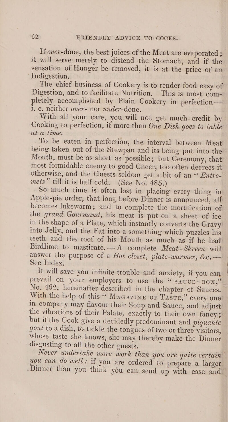 If over-done, the best juices of the Meat are evaporated ; it will serve merely to distend the Stomach, and if the sensation of Hunger be removed, it is at the price of an Indigestion. The chief business. of Cookery is to render food easy of Digestion, and to facilitate Nutrition. This is most com- pletely accomplished by Plain Cookery in perfection— 1, e. neither over- nor under-done. With all your care, you will not get much credit by Cooking to perfection, if more than One Dish goes to table at a teme. To be eaten in perfection, the interval between Meat being taken out of the Stewpan and its being put into the: Mouth, must be as short as possible; but Ceremony, that most formidable enemy to good Cheer, too often decrees it otherwise, and the Guests seldom get a bit of an “ Entre- mets” till it is half cold. (See No. 485.) So much time is often lost in placing every thing in Apple-pie order, that long before Dinner is announced, all becomes lukewarm; and to complete the mortification of the grand Gourmand, his meat is put on a sheet of ice in the shape of a Plate, which instantly converts the Gravy into Jelly, and the Fat into a something which puzzles his teeth and the roof of his Mouth as much as if he had Birdlime to masticate.—A complete Meat-Skreen will answer the purpose of a Hot closet, plate-warmer, &e.— See Index. ) It will save you infinite trouble and anxiety, if you can prevail on your employers to use the “ saucr- BOX,” No. 462, hereinafter described in the chapter ot Sauces. With the help of this “ Macaztne or Tasrx,” every one in company may flavour their Soup and Sauce, and adjust the vibrations of their Palate, exactly to their own fancy ;. but ifthe Cook give a decidedly predominant and piquante goit to a dish, to tickle the tongues of two or three visitors, whose taste she knows, she may thereby make-the Dinner disgusting to all the other guests. Never undertake more work than you are quite certain you can do well; if you are ordered to prepare a larger Dinner than you think you can send up with ease and
