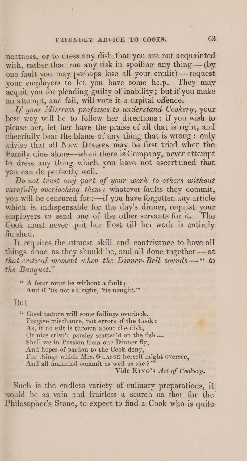 neatness, or to dress any dish that you are not acquainted with, rather than run any risk in spoiling any thing — (by one fault you may perhaps lose all your credit) — request your employers to let you have some help. They may acquit you tor pleading guilty of inability; but if you make an attempt, and fail, will vote it a capital offence. If your Mistress ‘professes to understand Cookery, your best way will be to follow her directions: if you wish to please her, let her have the praise of all that is’ right, and cheerfully bear the blame of any thing that is wrong; only advise that all New DisHes may be first tried when the Family dine alone—when there is Company, never attempt to dress any thing which you have not ascertained that you can do perfectly well. Do not trust any part of your work to others without carefully overlooking them; whatever faults they commit, you. will be censured for :—if you have forgotten any article which is indispensable for the day’s dinner, request your employers to send one of the other servants for it. The Cook must never quit her Post till her work is entirely finished. It requires the utmost skill and contrivance to have all things done as they should be, and all done together — at that critical moment when the Dinner-Bell Sestedldere *¢, &amp;@ the Banquet.” *¢ A feast must be without a fault ; And if ’tis not all right, ’tis naught.” But ** Good nature will some failings overlook, Forgive mischance, not errors of the Cook : As, if no salt is thrown about the dish, Or nice crisp’d parsley scatter’d on the fish — Shall we in Passion from our Dinner fly, And hopes of pardon to the Cook deny, For things which Mrs. GLAssE herself might oversee, And all mankind commit as well as she?” Vide Kine’s Art of Cookery. nN Such is the endless variety of culinary preparations, it would be as vain and fruitless a search as that for the Philosopher’s Stone, to expect to find a Cook who is quite