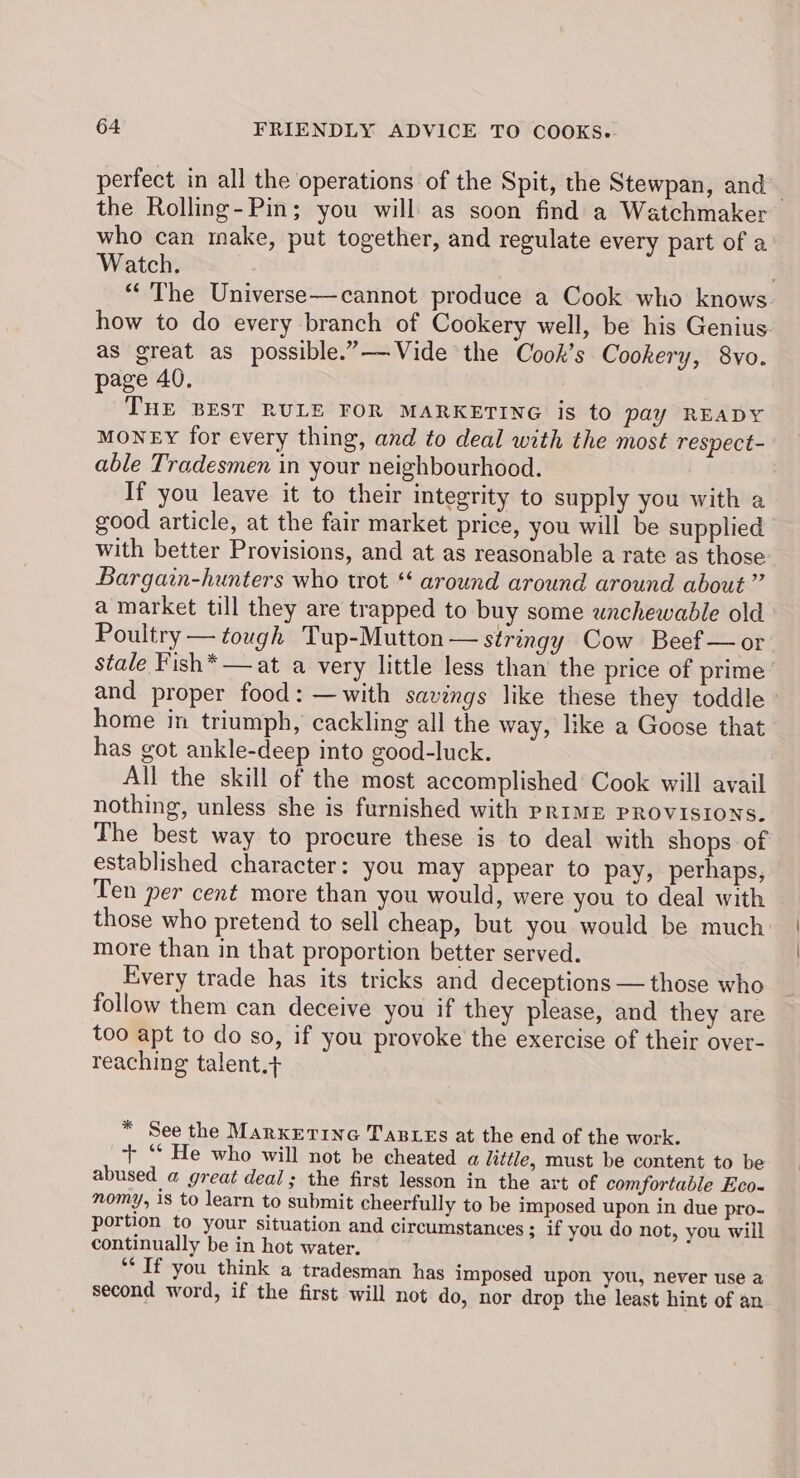 perfect in all the operations of the Spit, the Stewpan, and the Rolling-Pin; you will as soon find a Watchmaker who can make, put together, and regulate every part of a Watch. “The Universe—cannot produce a Cook who knows. how to do every branch of Cookery well, be his Genius. as great as possible.”——Vide the Cook’s Cookery, 8vo. page 40. THE BEST RULE FOR MARKETING is to pay READY MoNEY for every thing, and to deal with the most respect- able Tradesmen in your neighbourhood. If you leave it to their integrity to supply you with a good article, at the fair market price, you will be supplied with better Provisions, and at as reasonable a rate as those Bargain-hunters who trot ‘‘ around around around about” a market till they are trapped to buy some unchewable old Poultry — tough Tup-Mutton — stringy Cow Beef — or stale Fish*—at a very little less than the price of prime’ and proper food: —with savings like these they toddle - home in triumph, cackling all the way, like a Goose that has got ankle-deep into good-luck. All the skill of the most accomplished’ Cook will avail nothing, unless she is furnished with PRIME PROVISIONS. The best way to procure these is to deal with shops of established character: you may appear to pay, perhaps, Ten per cent more than you would, were you to deal with those who pretend to sell cheap, but you would be much more than in that proportion better served. Every trade has its tricks and deceptions — those who follow them can deceive you if they please, and they are too apt to do so, if you provoke’ the exercise of their over- reaching talent.+ * See the Marxetine TaBLes at the end of the work. + ‘* He who will not be cheated a hittle, must be content to be abused a great deal; the first lesson in the art of comfortable Eco- nomy, 1s to learn to submit cheerfully to be imposed upon in due pro- portion to your situation and circumstances; if you do not, you will continually be in hot water. ** If you think a tradesman has imposed upon you, never use a second word, if the first will not do, nor drop the least hint of an