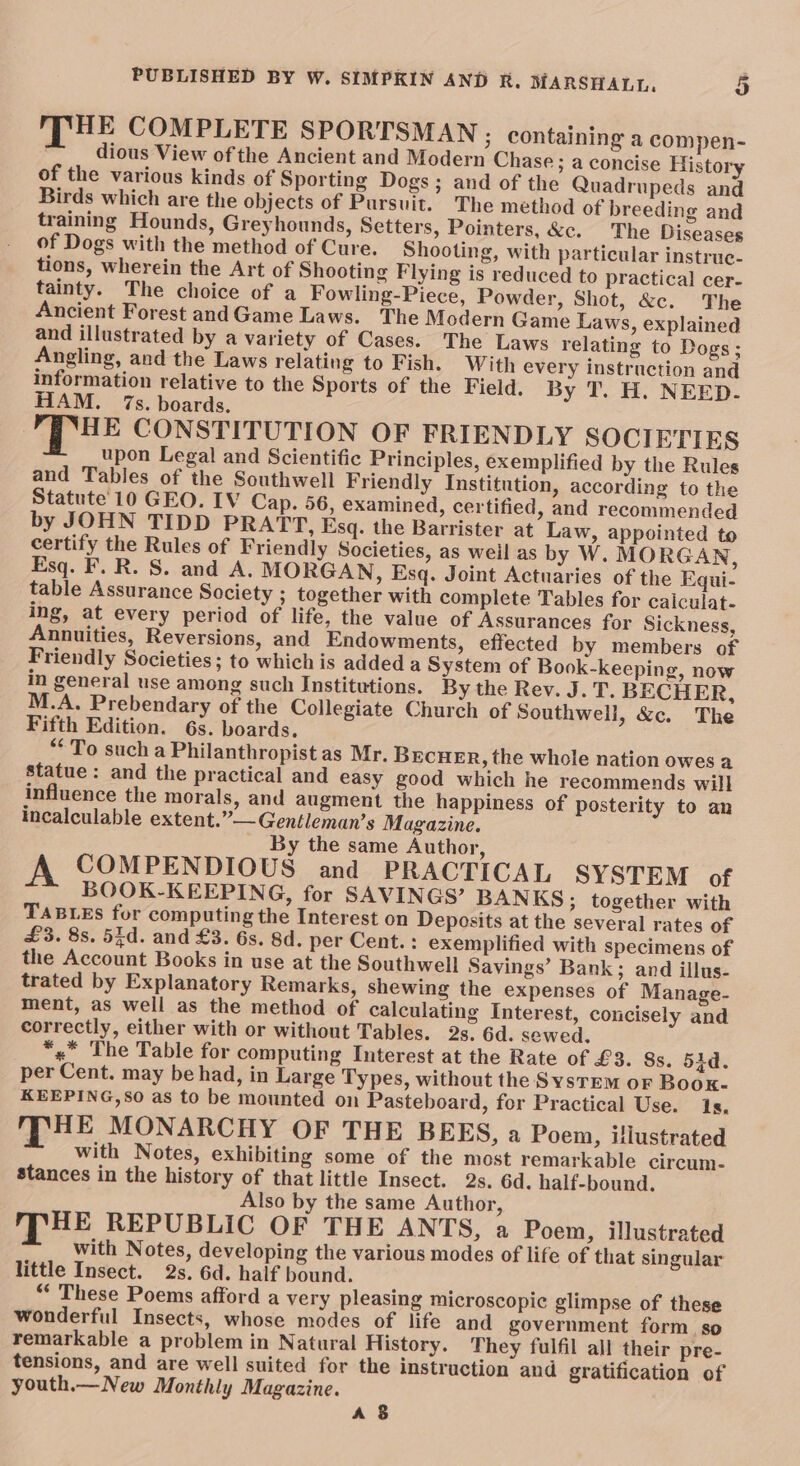 THE COMPLETE SPORTSMAN ; containing a compen- dious View of the Ancient and Modern Chase ; a concise History of the various kinds of Sporting Dogs; and of the Quadrupeds and Birds which are the objects of Pursuit. The method of breeding and training Hounds, Greyhounds, Setters, Pointers, &amp;c. The Diseases of Dogs with the method of Cure. Shooting, with particular instrue- tions, wherein the Art of Shooting Flying is reduced to practical cer- tainty. The choice of a Fowling-Piece, Powder, Shot, &amp;c. The Ancient Forest andGame Laws. The Modern Game Laws, explained and illustrated by a variety of Cases. The Laws relating to Dogs; Angling, and the Laws relating to Fish. With every instruction and information relative to the Sports of the Field. By T. H. NEED. HAM. 7s. boards. THE CONSTITUTION OF FRIENDLY SOCIETIES upon Legal and Scientific Principles, exemplified by the Rules and Tables of the Southwell Friendly Institution, according to the Statute 10 GEO. IV Cap. 56, examined, certified, and recommended by JOHN TIDD PRATT, Esq. the Barrister at Law, appointed to certify the Rules of Friendly Societies, as weil as by W. MORGAN, Esq. F. R. S. and A. MORGAN, Esq. Joint Actuaries of the Equi- table Assurance Society ; together with complete Tables for caiculat- ing, at every period of life, the value of Assurances for Sickness, Annuities, Reversions, and Endowments, effected by members of Friendly Societies; to which is added a System of Book-keeping, now in general use among such Institutions. By the Rev. J. T. BECHER, M.A. Prebendary of the Collegiate Church of Southwell, &amp;c. The Fifth Edition. 6s. boards. “To such a Philanthropist as Mr. Brcue_r, the whole nation owes a statue: and the practical and easy good which he recommends will influence the morals, and augment the happiness of posterity to an incalculable extent.”—Gentleman’s Magazine. By the same Author, A COMPENDIOUS and PRACTICAL SYSTEM of BOOK-KEEPING, for SAVINGS’ BANKS; together with TABLES fur computing the Interest on Deposits at the several rates of £3. 8s. 55d. and £3. 6s. 8d. per Cent. : exemplified with specimens of the Account Books in use at the Southwell Savings’ Bank; and illus- trated by Explanatory Remarks, shewing the expenses of Manage- ment, as well as the method of calculating Interest, concisely and correctly, either with or without Tables. 2s. 6d. sewed. *« The Table for computing Interest at the Rate of £3. 8s. 51d. per Cent. may be had, in Large Types, without the System or Boox- KEEPING,SO as to be mounted on Pasteboard, for Practical Use. 1s. HE MONARCHY OF THE BEES, a Poen, illustrated with Notes, exhibiting some of the most remarkable circum- stances in the history of that little Insect. 2s. 6d. half-bound. Also by the same Author, MPHE REPUBLIC OF THE ANTS, a Poem, illustrated with Notes, developing the various modes of life of that singular little Insect. 2s. 6d. half bound. “ These Poems afford a very pleasing microscopic glimpse of these wonderful Insects, whose modes of life and government form. so remarkable a problem in Natural History. They fulfil all their pre- tensions, and are well suited for the instruction and gratification of youth.— New Monthly Magazine. As