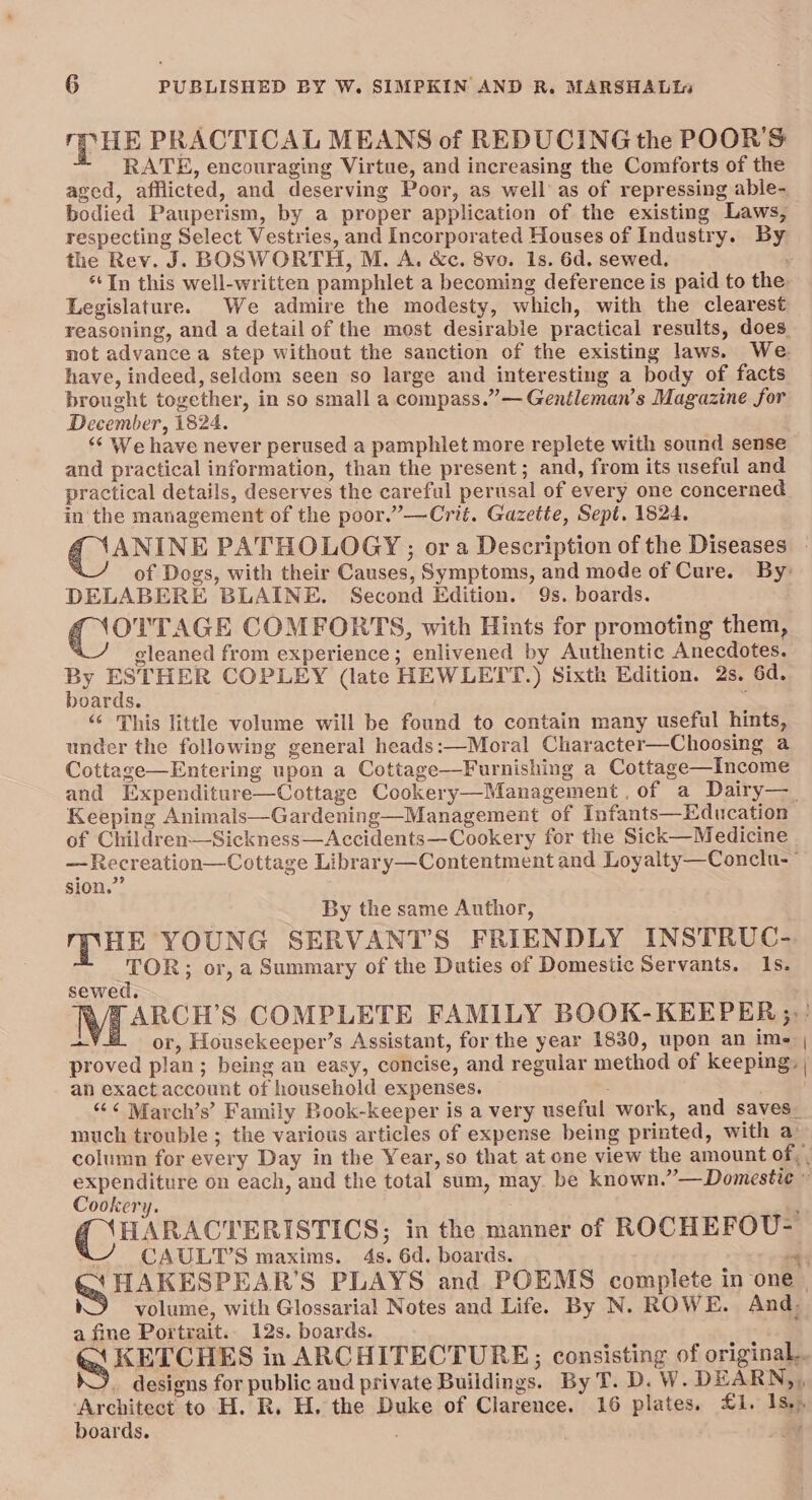 mpuk PRACTICAL MEANS of REDUCING the POOR'S RATE, encouraging Virtue, and increasing the Comforts of the aged, afflicted, and deserving Poor, as well as of repressing able- bodied Pauperism, by a proper application of the existing Laws, respecting Select Vestries, and Incorporated Houses of Industry. By the Rev. J. BOSWORTH, M. A. &c. 8vo. 1s. 6d. sewed. ‘In this well-written pamphlet a becoming deference is paid to the Legislature. We admire the modesty, which, with the clearest reasoning, and a detail of the most desirable practical results, does not advance a step without the sanction of the existing laws. We have, indeed, seldom seen so large and interesting a body of facts brought together, in so small a compass.” — Gentleman’s Magazine for December, 1824. ‘¢ We have never perused a pamphlet more replete with sound sense and practical information, than the present; and, from its useful and practical details, deserves the careful perusal of every one concerned in the management of the poor.”—Crit. Gazette, Sept. 1824. of Dogs, with their Causes, Symptoms, and mode of Cure. By: DELABERE BLAINE. Second Edition. 9s. boards. Cee COMFORTS, with Hints for promoting them, gleaned from experience; enlivened by Authentic Anecdotes. . ESTHER COPLEY (late HEWLETDT.) Sixth Edition. 2s. 6d. yoards. ; “‘ This little volume will be found to contain many useful hints, under the following general heads:—Moral Character—Choosing a Cottage—Entering upon a Cottage—Furnishing a Cottage—Income and Expenditure—Cottage Cookery—Management , of a Dairy—_ Keeping Animals—Gardening—Management of Infants—Education of Children—Sickness—Accidents—Cookery for the Sick—Medicine —Recreation—Cottage Library—Contentment and Loyalty—Conclu-~ sion.” By the same Author, muse YOUNG SERVANT’S FRIENDLY INSTRUC- TOR; or, a Summary of the Duties of Domestic Servants. 1s. sewed. ~ or, Housekeeper’s Assistant, for the year 1830, upon an ime proved plan; being an easy, concise, and regular method of keeping, an exactaccount of household expenses. “¢< March’s’ Family Book-keeper is a very useful work, and saves. much trouble ; the various articles of expense being printed, with a: Cookery. 3 HARACTERISTICS; in the manner of ROCHEFOU- CAULT’S maxims. 4s. 6d. boards. a ' volume, with Glossarial Notes and Life. By N. ROWE. And, a fine Portrait. 12s. boards. boards. :