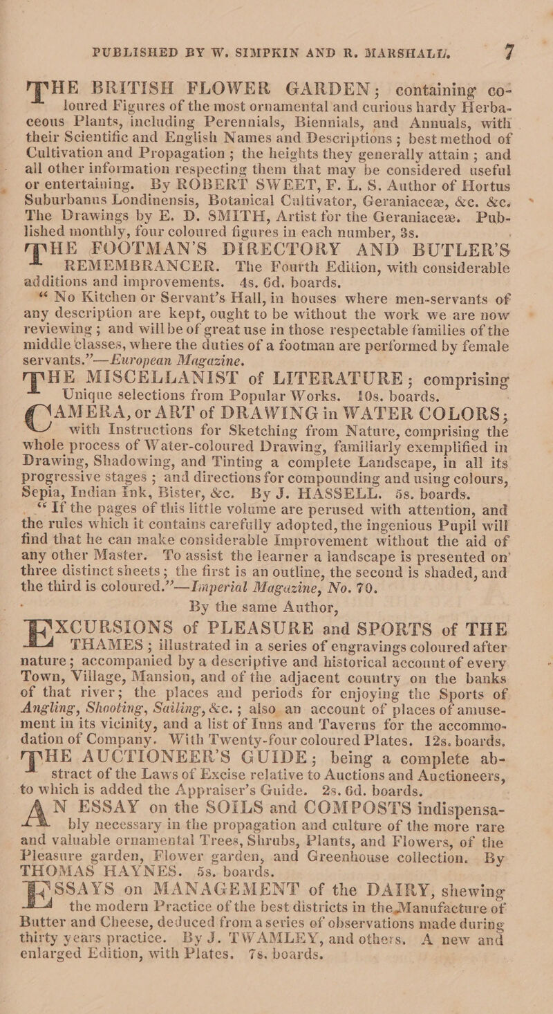 MHE BRITISH FLOWER GARDEN; containing co- loured Figures of the most ornamental and curious hardy Herba- ceous Plants, including Perennials, Biennials, and Annuals, with their Scientific and English Names and Descriptions ; best method of Cultivation and Propagation ; the heights they generally attain; and all other information respecting them that may be considered useful or entertaining. By ROBERT SWEET, F. L. S. Author of Hortus Suburbanus Londinensis, Botanical Cultivator, Geraniacee, &amp;c. &amp;c. The Drawings by E. D. SMITH, Artist for the Geraniacee. Pub- lished monthly, four coloured figures in each number, 3s. ; 4 WES FOOTMAN’S DIRECTORY AND BUTLER’S REMEMBRANCER. The Fourth Edition, with considerable additions and improvements. 4s. 6d. boards. “ No Kitchen or Servant’s Hall, in houses where men-servants of any description are kept, ought to be without the work we are now reviewing ; and willbe of great use in those respectable families of the middle classes, where the duties of a footman are performed by female servants.”—Huropean Magazine. mk MISCELLANIST of LITERATURE; comprising Unique selections from Popular Works. 10s. boards. AMERA, or ART of DRAWING in WATER COLORS; with Instructions for Sketching from Nature, comprising the whole process of Water-coloured Drawing, familiarly exemplified in Drawing, Shadowing, and Tinting a complete Landscape, in all its progressive stages ; and directions for compounding and using colours, Sepia, Indian Ink, Bister, &amp;c. By J. HASSELL. 5s. boards. _ “If the pages of this little volume are perused with attention, and the rules which it contains carefully adopted, the ingenious Pupil will find that he can make considerable Improvement without the aid of any other Master. To assist the learner a landscape is presented on’ three distinct sheets; the first is an outline, the second is shaded, and the third is coloured.”—iaperial Magazine, No. 70. By the same Author, XCURSIONS of PLEASURE and SPORTS of THE THAMES ; illustrated in a series of engravings coloured after nature; accompanied by a descriptive and historical account of every Town, Viilage, Mansion, and of the adjacent country on the banks of that river; the places and periods for enjoying the Sports of Angling, Shooting, Sailing, &amp;c.; also. an account of places of amuse- ment in its vicinity, and a list of Inns and Taverns for the accommo- dation of Company. With Twenty-four coloured Plates. 12s. boards. mpHe AUCTIONEER’S GUIDE; being a complete ab- stract of the Laws of Excise relative to Auctions and Auctioneers, to which is added the Appraiser’s Guide. 2s. 6d. boards. N_ ESSAY on the SOILS and COMPOSTS indispensa- bly necessary in the propagation and culture of the more rare and valuable ornamental Trees, Shrubs, Plants, and Flowers, of the Pleasure garden, Flower garden, and Greenhouse collection. By THOMAS HAYNES. 5s.. boards. 4'SSAYS on MANAGEMENT of the DAIRY, shewing the modern Practice of the best districts in the Manufacture of. Butter and Cheese, deduced froma series ef observations made during thirty years practice. By J. TWAMLEY, and others. A new and enlarged Edition, with Plates. 7s. boards.