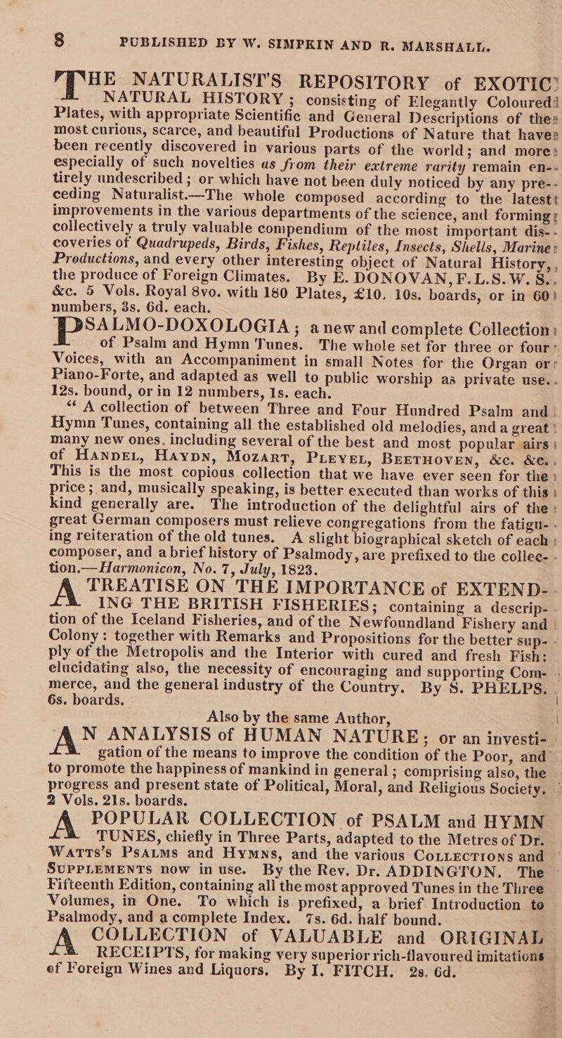 PRE NATURALIST’S REPOSITORY of EXOTIC? NATURAL HISTORY ; consisting of Elegantly Coloured! Plates, with appropriate Scientific and General Descriptions of thes most curious, scarce, and beautiful Productions of Nature that havee been recently discovered in various parts of the world; and more: especially of such novelties as from their extreme rarity remain en-- tirely undescribed ; or which have not been duly noticed by any pre-- ceding Naturalist—The whole composed according to the latestt improvements in the various departments of the science, and forming s collectively a truly valuable compendium of the most important dis- - coveries of Quadrupeds, Birds, Fishes, Reptiles, Insects, Shells, Marine ¢ Productions, and every other interesting object of Natural History, , the produce of Foreign Climates. By E. DONOVAN, F.L.S.W. S.. &amp;c. 5 Vols. Royal 8vo. with 180 Plates, £10. 10s. boards, or in 60) numbers, 3s. 6d. each. SALMO-DOXOLOGIA ; anew and complete Collection: of Psalm and Hymn Tunes. The whole set for three or four: Voices, with an Accompaniment in small Notes for the Organ or; Piano-Forte, and adapted as well to public worship as private use.. 12s. bound, or in 12 numbers, 1s. each. “* A collection of between Three and Four Hundred Psalm and | Hymn Tunes, containing all the established old melodies, and a great ! many new ones, including several of the best and most popular airs; of HanneL, Haypn, Mozart, PLEYEL, BEETHOVEN, &amp;c. &amp;e., This is the most copious collection that we have ever seen for the: price ; and, musically speaking, is better executed than works of this | kind generally are. The introduction of the delightful airs of the: great German composers must relieve congregations from the fatigu- - ing reiteration of the old tunes. A slight biographical sketch of each | composer, and a brief history of Psalmody, are prefixed to the collee- - tion.—Harmonicon, No. 7, July, 1823. A TREATISE ON THE IMPORTANCE of EXTEND-. ING THE BRITISH FISHERIES; containing a descrip- » tion of the Iceland Fisheries, and of the Newfoundland Fishery and | Colony : together with Remarks and Propositions for the better sup- - ply of the Metropolis and the Interior with cured and fresh Fish: elucidating also, the necessity of encouraging and supporting Com- » merce, and the general industry of the Country. By S. PHELPS. . 6s. boards. Also by the same Author, | N ANALYSIS of HUMAN NATURE; or an inyesti- gation of the means to improve the condition of the Poor, and’ to promote the happiness of mankind in general ; comprising also, the progress and present state of Political, Moral, and Religious Society. | 2 Vols. 21s. boards. POPULAR COLLECTION of PSALM and HYMN TUNES, chiefly in Three Parts, adapted to the Metres of Dr. Watts’s PsAtms and Hymns, and the various CoLLEcTIons and SUPPLEMENTS now in use. By the Rev. Dr. ADDINGION. The Fifteenth Edition, containing all the most approved Tunes in the Three Volumes, in One. To which is prefixed, a brief Introduction to Psalmody, and a complete Index. 7s. 6d. half bound. A COLLECTION of VALUABLE and ORIGINAL RECEIPTS, for making very superior rich-flavoured imitations ef Foreign Wines and Liquors, By I. FITCH. 2s. 6d.
